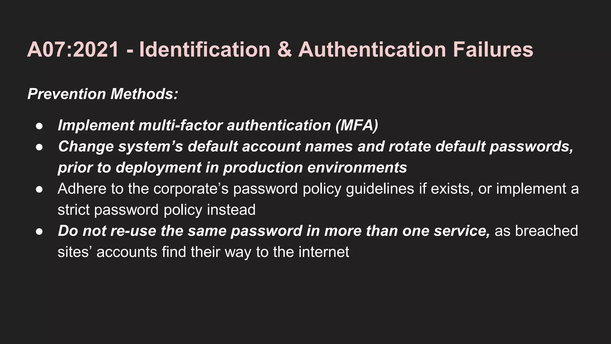 A07:2021 - Identification & Authentication Failures
Prevention Methods:
● Implement multi-factor authentication (MFA)
● Change system’s default account names and rotate default passwords,
prior to deployment in production environments
● Adhere to the corporate’s password policy guidelines if exists, or implement a
strict password policy instead
● Do not re-use the same password in more than one service, as breached
sites’ accounts find their way to the internet
 