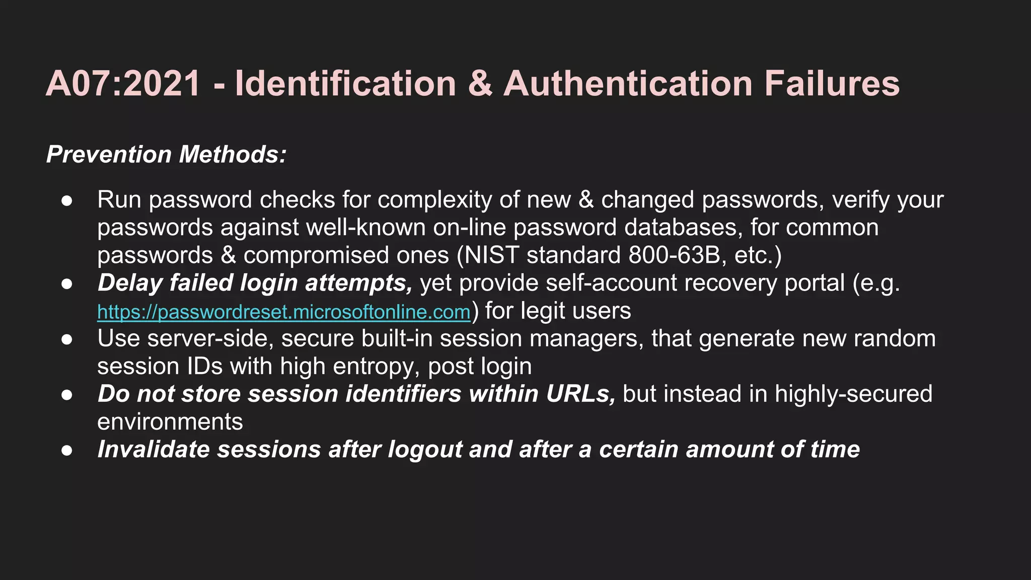 A07:2021 - Identification & Authentication Failures
Prevention Methods:
● Run password checks for complexity of new & changed passwords, verify your
passwords against well-known on-line password databases, for common
passwords & compromised ones (NIST standard 800-63B, etc.)
● Delay failed login attempts, yet provide self-account recovery portal (e.g.
https://passwordreset.microsoftonline.com) for legit users
● Use server-side, secure built-in session managers, that generate new random
session IDs with high entropy, post login
● Do not store session identifiers within URLs, but instead in highly-secured
environments
● Invalidate sessions after logout and after a certain amount of time
 
