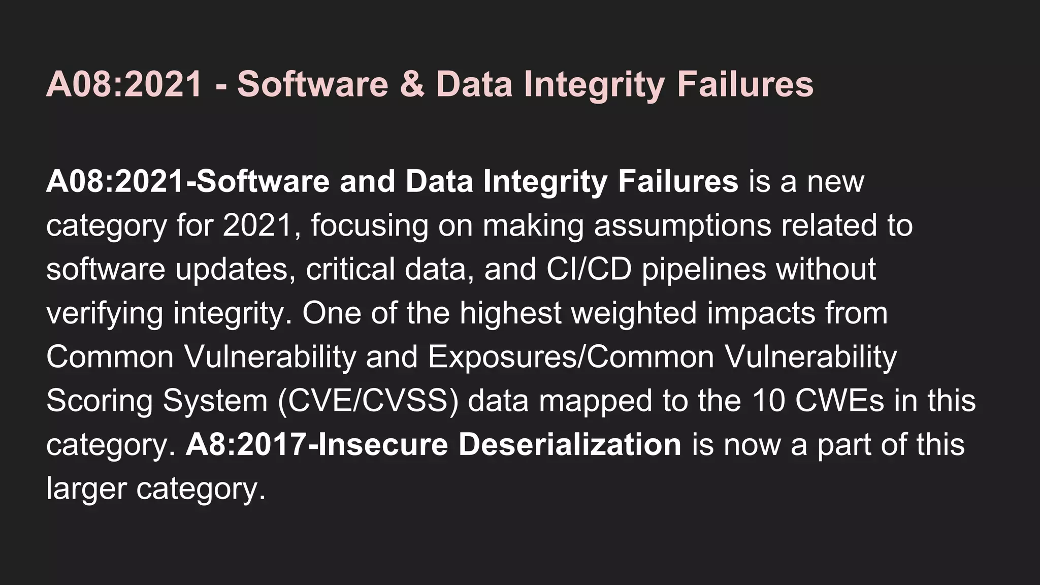 A08:2021 - Software & Data Integrity Failures
A08:2021-Software and Data Integrity Failures is a new
category for 2021, focusing on making assumptions related to
software updates, critical data, and CI/CD pipelines without
verifying integrity. One of the highest weighted impacts from
Common Vulnerability and Exposures/Common Vulnerability
Scoring System (CVE/CVSS) data mapped to the 10 CWEs in this
category. A8:2017-Insecure Deserialization is now a part of this
larger category.
 