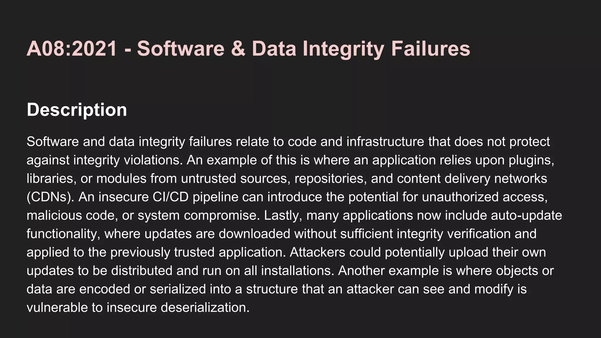 A08:2021 - Software & Data Integrity Failures
Description
Software and data integrity failures relate to code and infrastructure that does not protect
against integrity violations. An example of this is where an application relies upon plugins,
libraries, or modules from untrusted sources, repositories, and content delivery networks
(CDNs). An insecure CI/CD pipeline can introduce the potential for unauthorized access,
malicious code, or system compromise. Lastly, many applications now include auto-update
functionality, where updates are downloaded without sufficient integrity verification and
applied to the previously trusted application. Attackers could potentially upload their own
updates to be distributed and run on all installations. Another example is where objects or
data are encoded or serialized into a structure that an attacker can see and modify is
vulnerable to insecure deserialization.
 