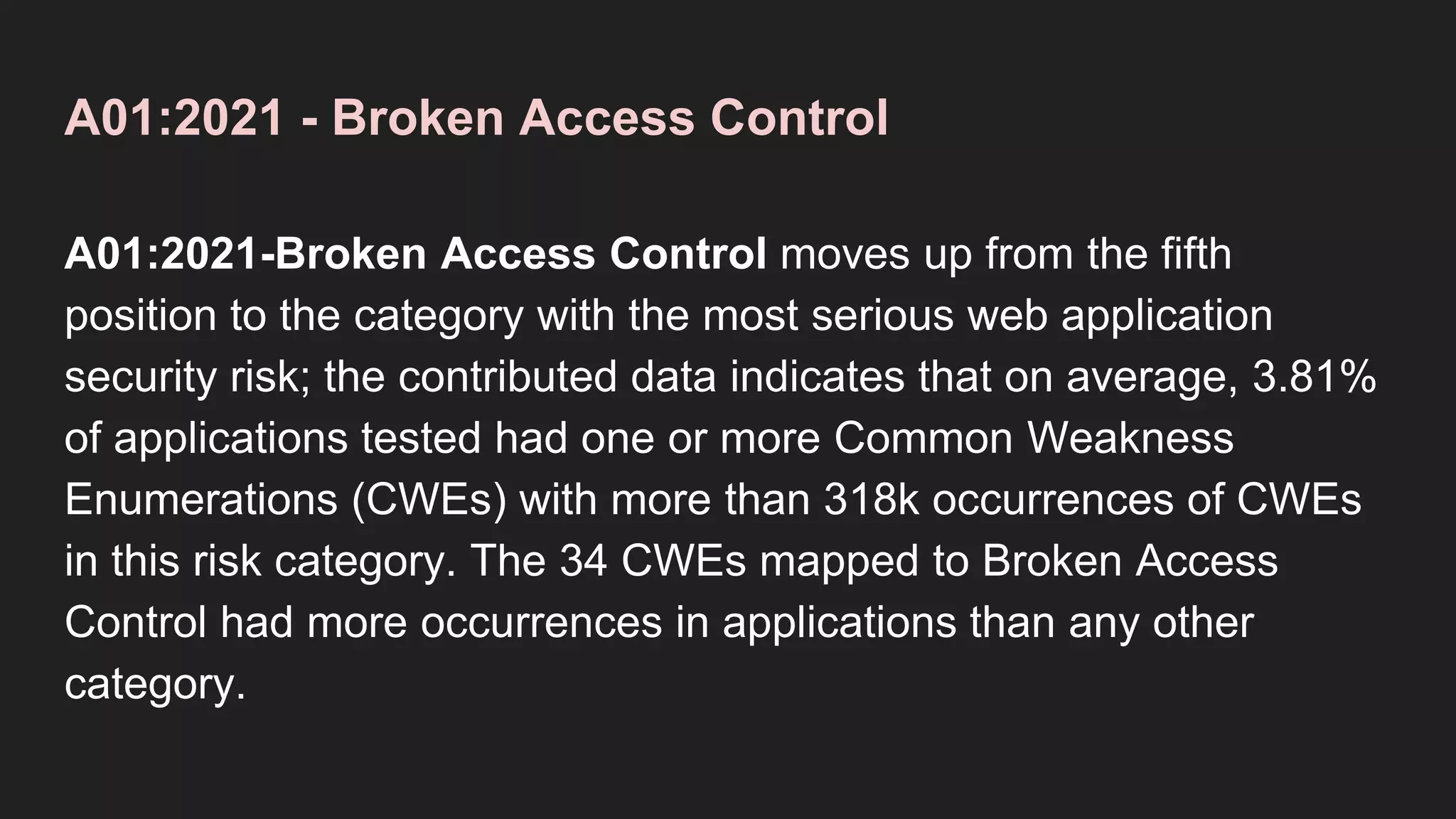 A01:2021 - Broken Access Control
A01:2021-Broken Access Control moves up from the fifth
position to the category with the most serious web application
security risk; the contributed data indicates that on average, 3.81%
of applications tested had one or more Common Weakness
Enumerations (CWEs) with more than 318k occurrences of CWEs
in this risk category. The 34 CWEs mapped to Broken Access
Control had more occurrences in applications than any other
category.
 