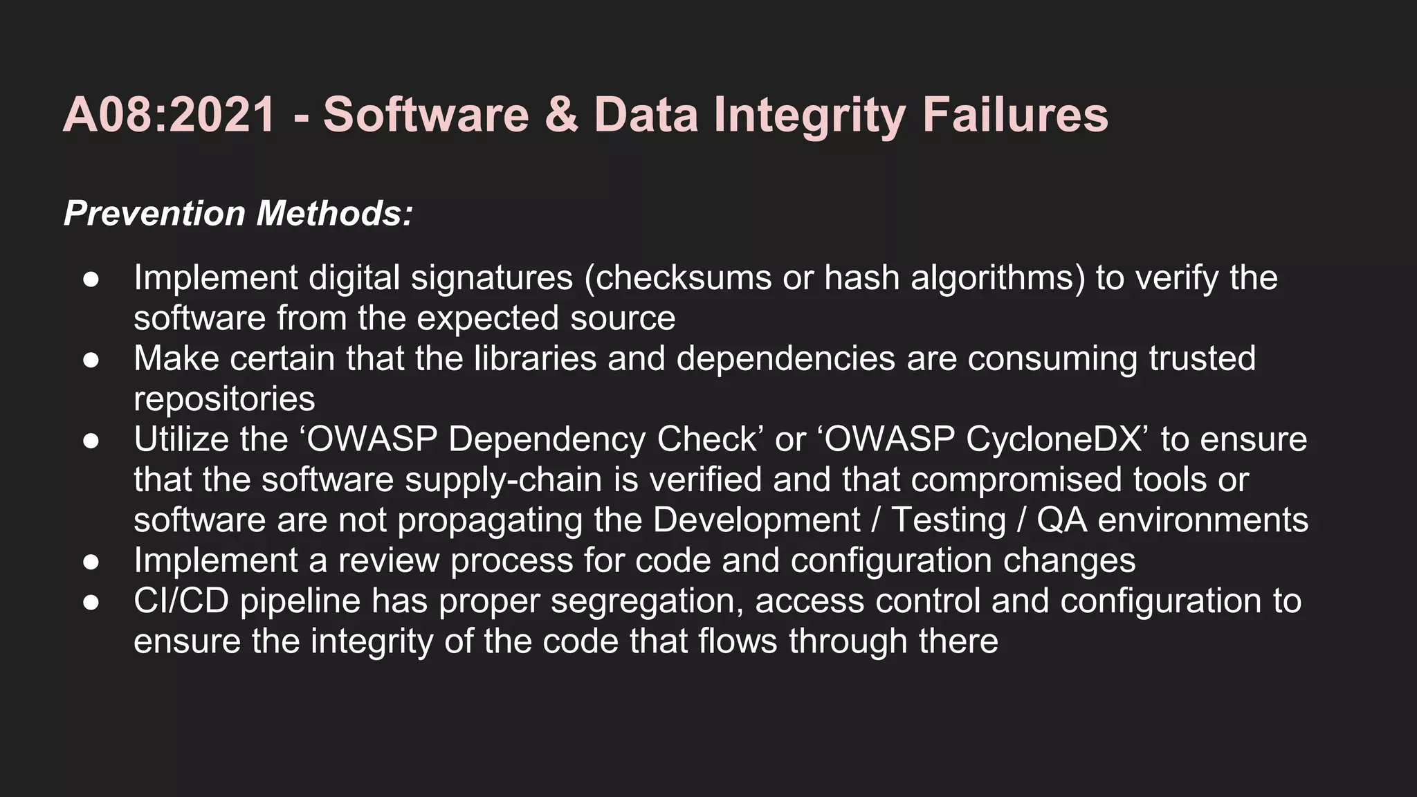 A08:2021 - Software & Data Integrity Failures
Prevention Methods:
● Implement digital signatures (checksums or hash algorithms) to verify the
software from the expected source
● Make certain that the libraries and dependencies are consuming trusted
repositories
● Utilize the ‘OWASP Dependency Check’ or ‘OWASP CycloneDX’ to ensure
that the software supply-chain is verified and that compromised tools or
software are not propagating the Development / Testing / QA environments
● Implement a review process for code and configuration changes
● CI/CD pipeline has proper segregation, access control and configuration to
ensure the integrity of the code that flows through there
 