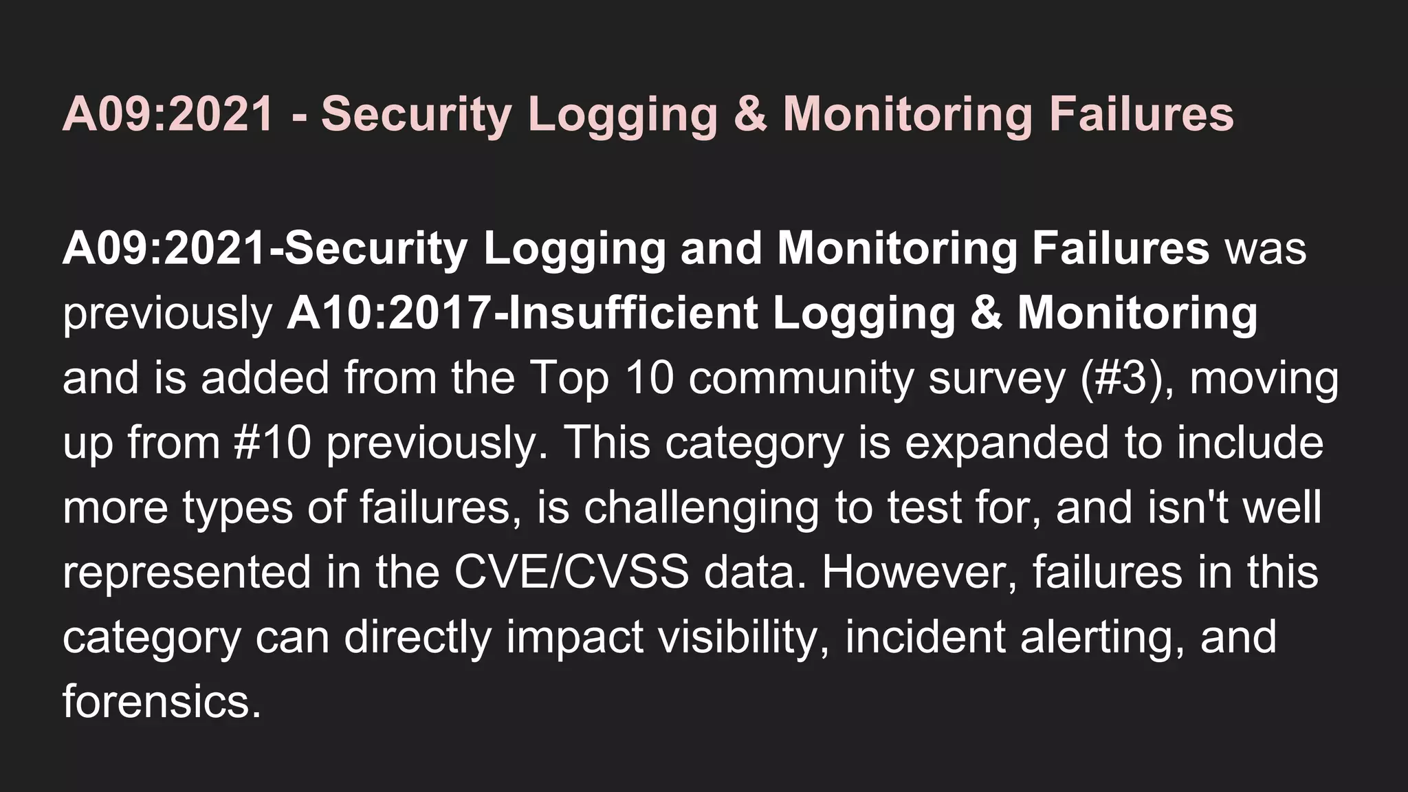A09:2021 - Security Logging & Monitoring Failures
A09:2021-Security Logging and Monitoring Failures was
previously A10:2017-Insufficient Logging & Monitoring
and is added from the Top 10 community survey (#3), moving
up from #10 previously. This category is expanded to include
more types of failures, is challenging to test for, and isn't well
represented in the CVE/CVSS data. However, failures in this
category can directly impact visibility, incident alerting, and
forensics.
 