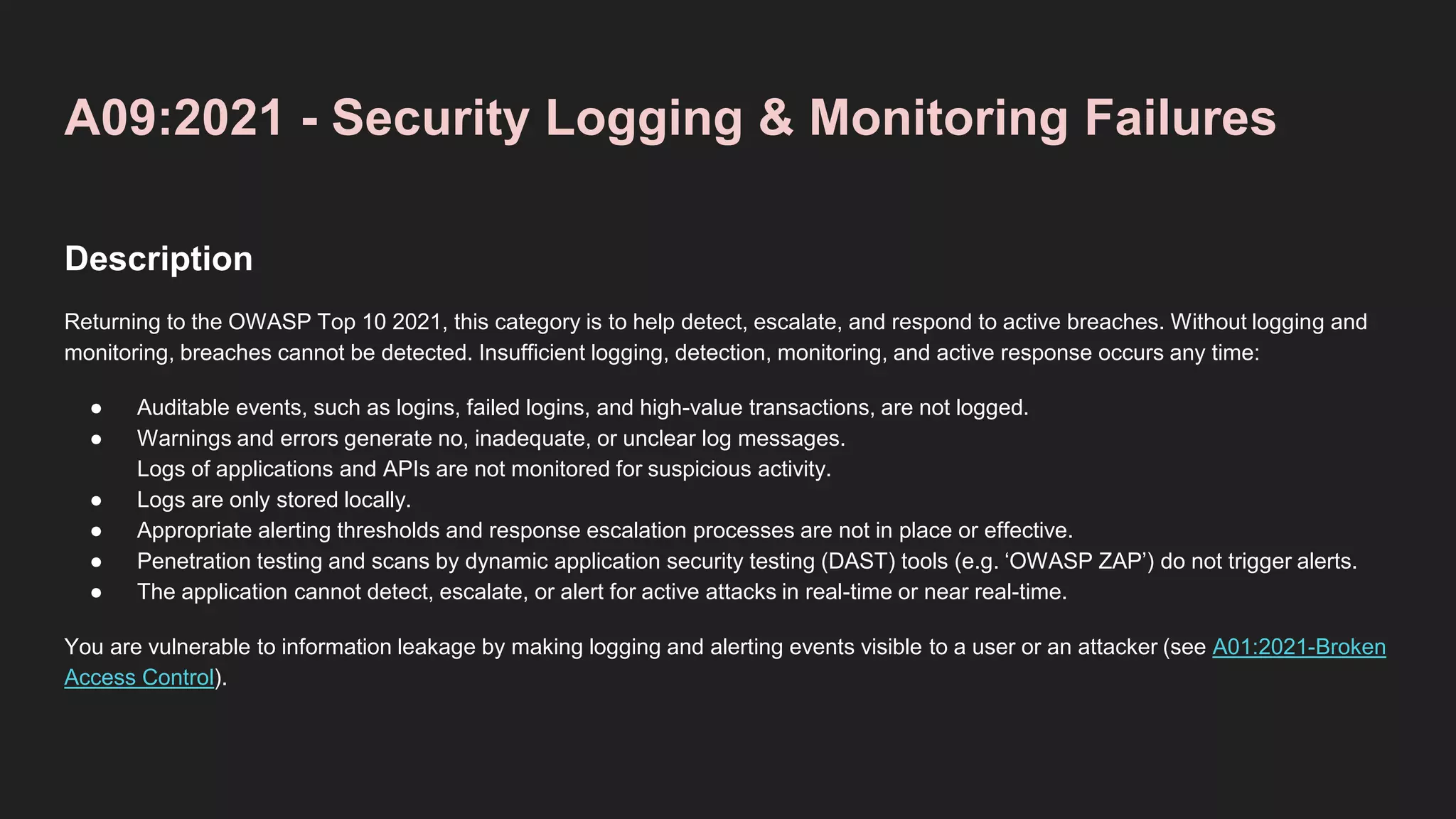 A09:2021 - Security Logging & Monitoring Failures
Description
Returning to the OWASP Top 10 2021, this category is to help detect, escalate, and respond to active breaches. Without logging and
monitoring, breaches cannot be detected. Insufficient logging, detection, monitoring, and active response occurs any time:
● Auditable events, such as logins, failed logins, and high-value transactions, are not logged.
● Warnings and errors generate no, inadequate, or unclear log messages.
Logs of applications and APIs are not monitored for suspicious activity.
● Logs are only stored locally.
● Appropriate alerting thresholds and response escalation processes are not in place or effective.
● Penetration testing and scans by dynamic application security testing (DAST) tools (e.g. ‘OWASP ZAP’) do not trigger alerts.
● The application cannot detect, escalate, or alert for active attacks in real-time or near real-time.
You are vulnerable to information leakage by making logging and alerting events visible to a user or an attacker (see A01:2021-Broken
Access Control).
 