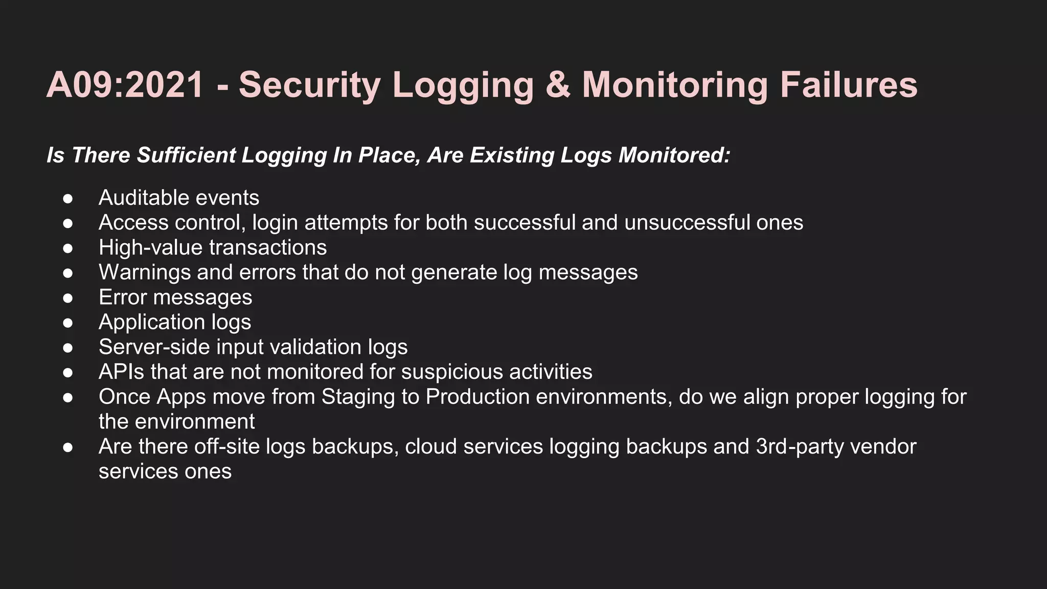A09:2021 - Security Logging & Monitoring Failures
Is There Sufficient Logging In Place, Are Existing Logs Monitored:
● Auditable events
● Access control, login attempts for both successful and unsuccessful ones
● High-value transactions
● Warnings and errors that do not generate log messages
● Error messages
● Application logs
● Server-side input validation logs
● APIs that are not monitored for suspicious activities
● Once Apps move from Staging to Production environments, do we align proper logging for
the environment
● Are there off-site logs backups, cloud services logging backups and 3rd-party vendor
services ones
 