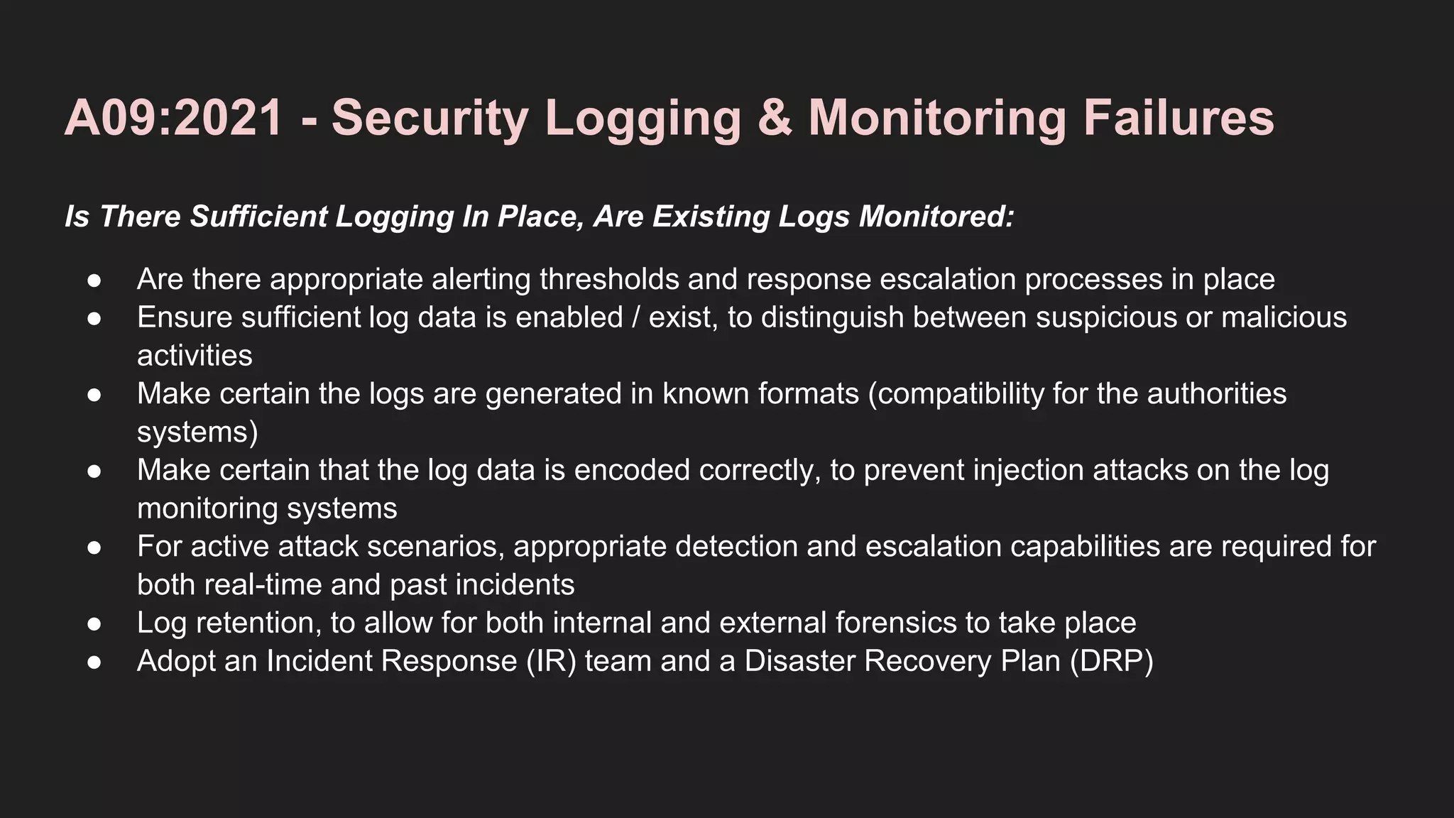 A09:2021 - Security Logging & Monitoring Failures
Is There Sufficient Logging In Place, Are Existing Logs Monitored:
● Are there appropriate alerting thresholds and response escalation processes in place
● Ensure sufficient log data is enabled / exist, to distinguish between suspicious or malicious
activities
● Make certain the logs are generated in known formats (compatibility for the authorities
systems)
● Make certain that the log data is encoded correctly, to prevent injection attacks on the log
monitoring systems
● For active attack scenarios, appropriate detection and escalation capabilities are required for
both real-time and past incidents
● Log retention, to allow for both internal and external forensics to take place
● Adopt an Incident Response (IR) team and a Disaster Recovery Plan (DRP)
 