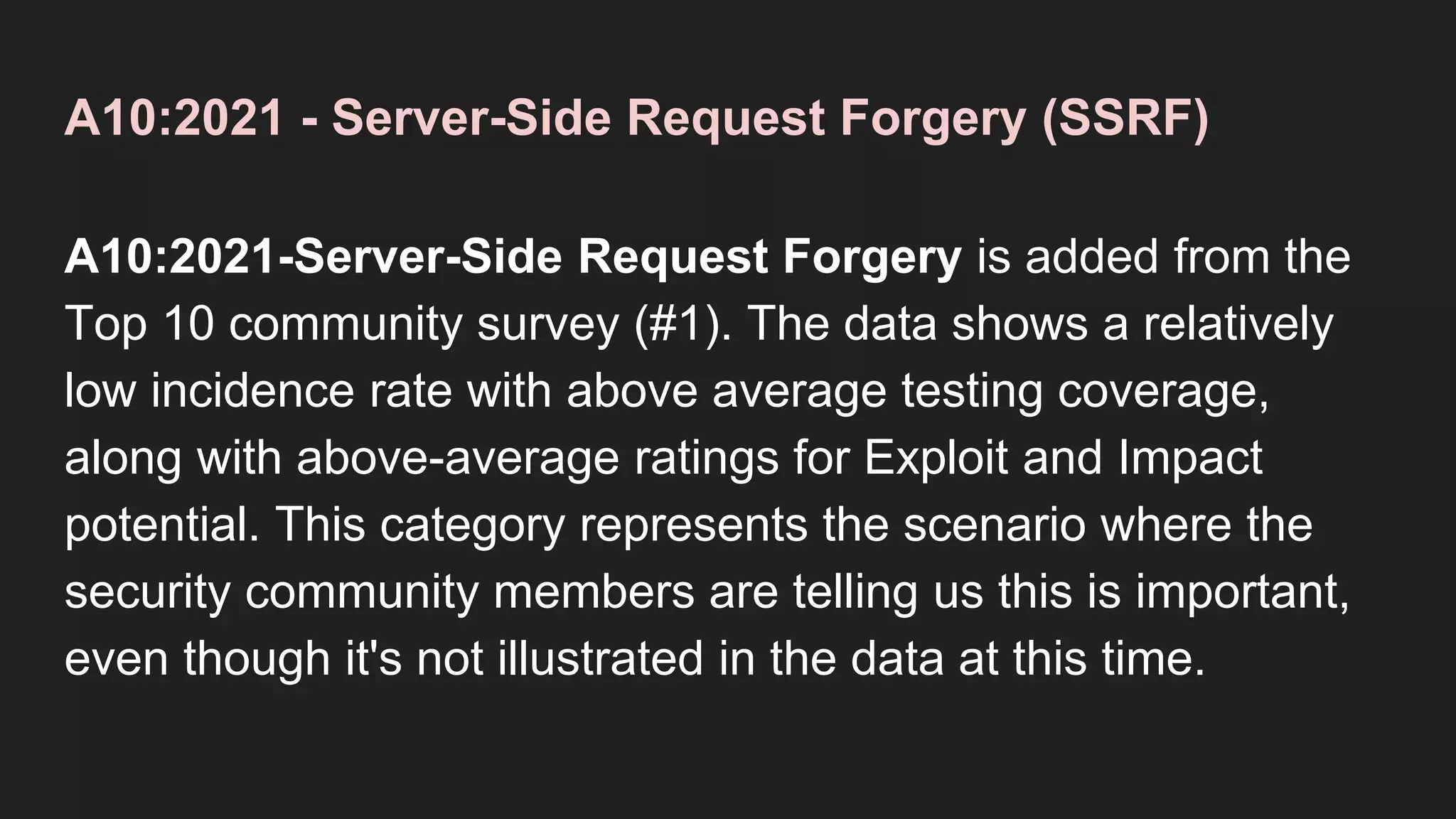 A10:2021 - Server-Side Request Forgery (SSRF)
A10:2021-Server-Side Request Forgery is added from the
Top 10 community survey (#1). The data shows a relatively
low incidence rate with above average testing coverage,
along with above-average ratings for Exploit and Impact
potential. This category represents the scenario where the
security community members are telling us this is important,
even though it's not illustrated in the data at this time.
 