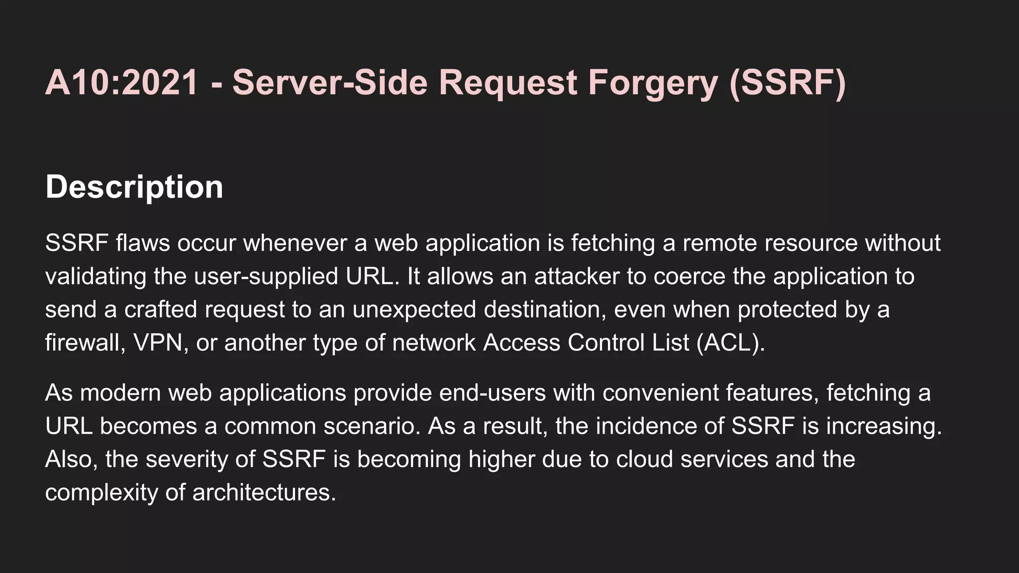 A10:2021 - Server-Side Request Forgery (SSRF)
Description
SSRF flaws occur whenever a web application is fetching a remote resource without
validating the user-supplied URL. It allows an attacker to coerce the application to
send a crafted request to an unexpected destination, even when protected by a
firewall, VPN, or another type of network Access Control List (ACL).
As modern web applications provide end-users with convenient features, fetching a
URL becomes a common scenario. As a result, the incidence of SSRF is increasing.
Also, the severity of SSRF is becoming higher due to cloud services and the
complexity of architectures.
 
