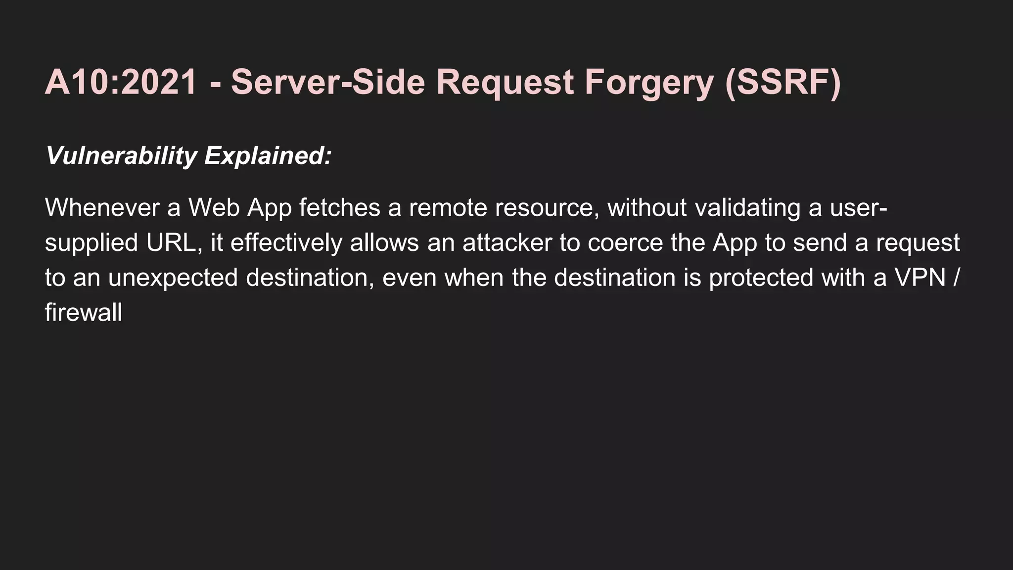 A10:2021 - Server-Side Request Forgery (SSRF)
Vulnerability Explained:
Whenever a Web App fetches a remote resource, without validating a user-
supplied URL, it effectively allows an attacker to coerce the App to send a request
to an unexpected destination, even when the destination is protected with a VPN /
firewall
 