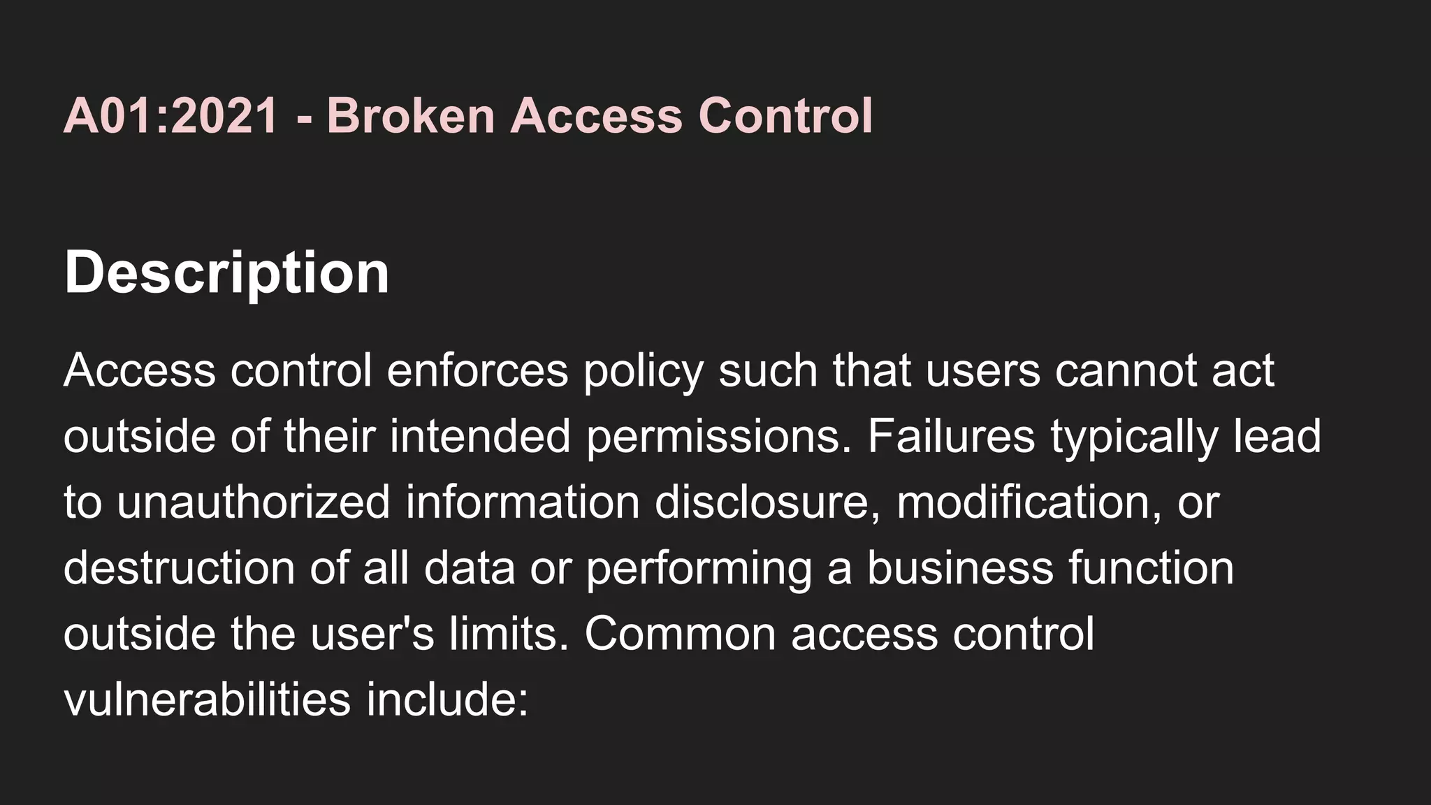 A01:2021 - Broken Access Control
Description
Access control enforces policy such that users cannot act
outside of their intended permissions. Failures typically lead
to unauthorized information disclosure, modification, or
destruction of all data or performing a business function
outside the user's limits. Common access control
vulnerabilities include:
 