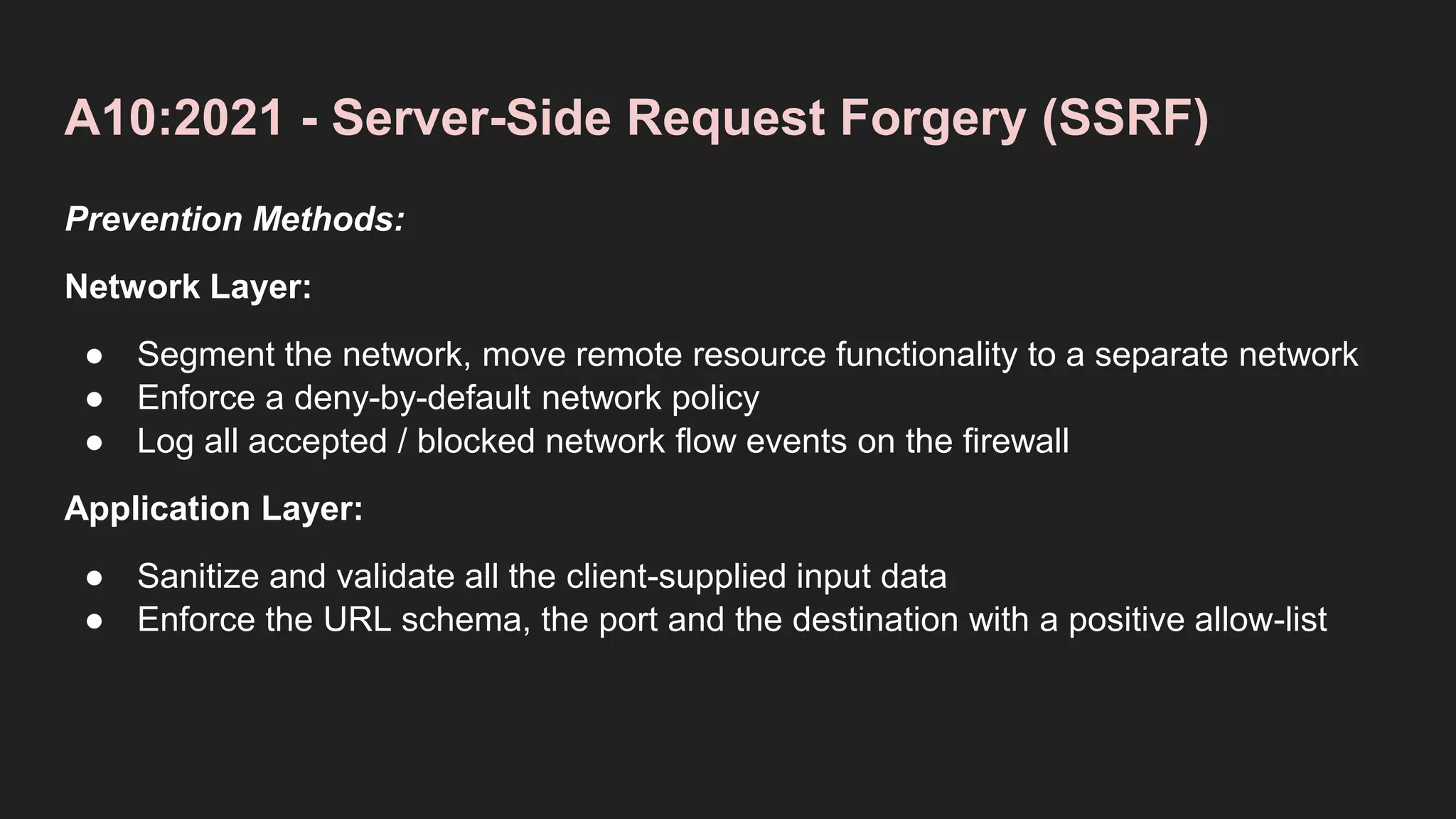 A10:2021 - Server-Side Request Forgery (SSRF)
Prevention Methods:
Network Layer:
● Segment the network, move remote resource functionality to a separate network
● Enforce a deny-by-default network policy
● Log all accepted / blocked network flow events on the firewall
Application Layer:
● Sanitize and validate all the client-supplied input data
● Enforce the URL schema, the port and the destination with a positive allow-list
 