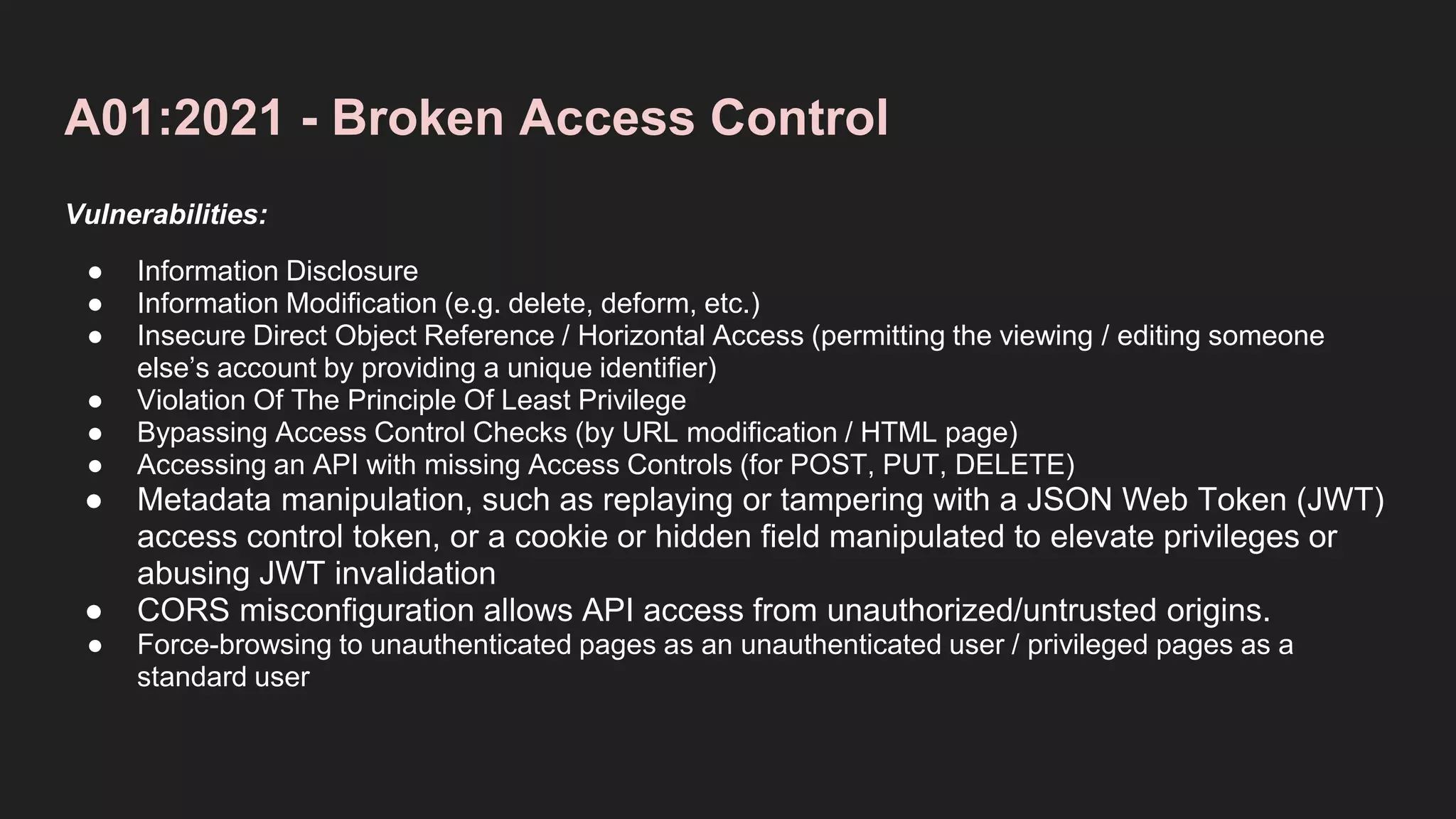 A01:2021 - Broken Access Control
Vulnerabilities:
● Information Disclosure
● Information Modification (e.g. delete, deform, etc.)
● Insecure Direct Object Reference / Horizontal Access (permitting the viewing / editing someone
else’s account by providing a unique identifier)
● Violation Of The Principle Of Least Privilege
● Bypassing Access Control Checks (by URL modification / HTML page)
● Accessing an API with missing Access Controls (for POST, PUT, DELETE)
● Metadata manipulation, such as replaying or tampering with a JSON Web Token (JWT)
access control token, or a cookie or hidden field manipulated to elevate privileges or
abusing JWT invalidation
● CORS misconfiguration allows API access from unauthorized/untrusted origins.
● Force-browsing to unauthenticated pages as an unauthenticated user / privileged pages as a
standard user
 