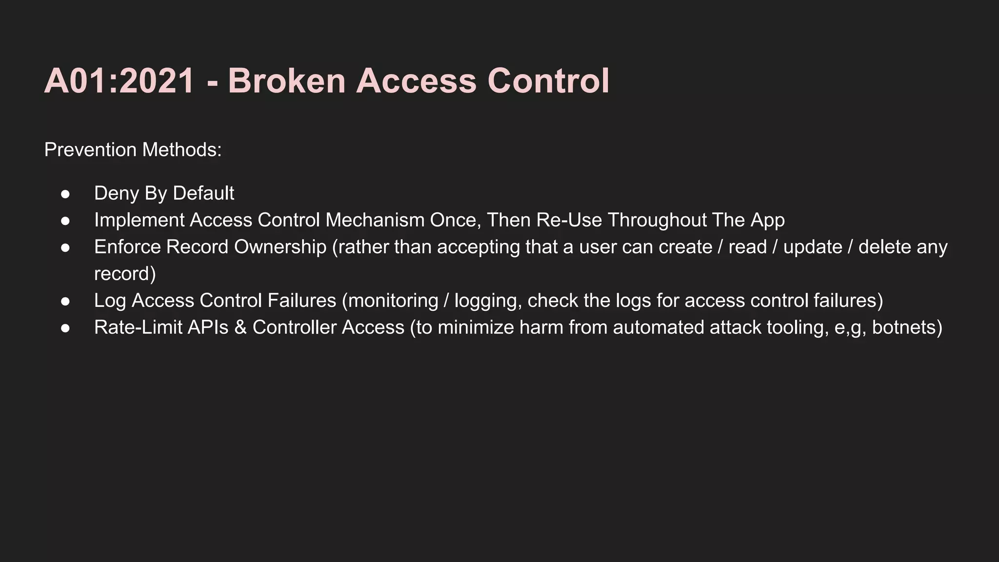 A01:2021 - Broken Access Control
Prevention Methods:
● Deny By Default
● Implement Access Control Mechanism Once, Then Re-Use Throughout The App
● Enforce Record Ownership (rather than accepting that a user can create / read / update / delete any
record)
● Log Access Control Failures (monitoring / logging, check the logs for access control failures)
● Rate-Limit APIs & Controller Access (to minimize harm from automated attack tooling, e,g, botnets)
 