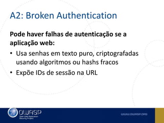 A2: Broken Authentication
Pode haver falhas de autenticação se a
aplicação web:
• Usa senhas em texto puro, criptografadas
usando algoritmos ou hashs fracos
• Expõe IDs de sessão na URL
 