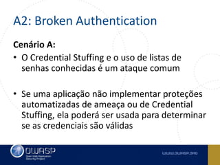 A2: Broken Authentication
Cenário A:
• O Credential Stuffing e o uso de listas de
senhas conhecidas é um ataque comum
• Se uma aplicação não implementar proteções
automatizadas de ameaça ou de Credential
Stuffing, ela poderá ser usada para determinar
se as credenciais são válidas
 