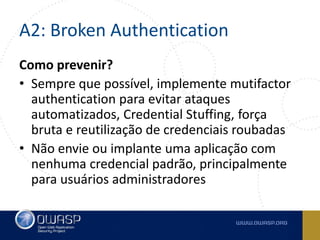 A2: Broken Authentication
Como prevenir?
• Sempre que possível, implemente mutifactor
authentication para evitar ataques
automatizados, Credential Stuffing, força
bruta e reutilização de credenciais roubadas
• Não envie ou implante uma aplicação com
nenhuma credencial padrão, principalmente
para usuários administradores
 
