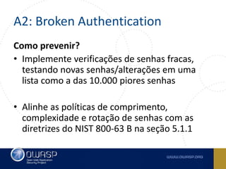 A2: Broken Authentication
Como prevenir?
• Implemente verificações de senhas fracas,
testando novas senhas/alterações em uma
lista como a das 10.000 piores senhas
• Alinhe as políticas de comprimento,
complexidade e rotação de senhas com as
diretrizes do NIST 800-63 B na seção 5.1.1
 