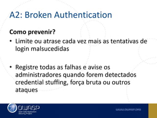 A2: Broken Authentication
Como prevenir?
• Limite ou atrase cada vez mais as tentativas de
login malsucedidas
• Registre todas as falhas e avise os
administradores quando forem detectados
credential stuffing, força bruta ou outros
ataques
 