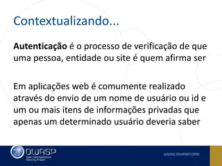 Contextualizando...
Autenticação é o processo de verificação de que
uma pessoa, entidade ou site é quem afirma ser
Em aplicações web é comumente realizado
através do envio de um nome de usuário ou id e
um ou mais itens de informações privadas que
apenas um determinado usuário deveria saber
 
