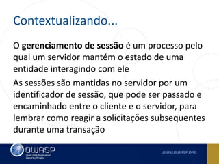 Contextualizando...
O gerenciamento de sessão é um processo pelo
qual um servidor mantém o estado de uma
entidade interagindo com ele
As sessões são mantidas no servidor por um
identificador de sessão, que pode ser passado e
encaminhado entre o cliente e o servidor, para
lembrar como reagir a solicitações subsequentes
durante uma transação
 