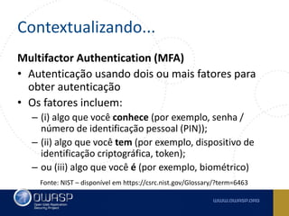 Contextualizando...
Multifactor Authentication (MFA)
• Autenticação usando dois ou mais fatores para
obter autenticação
• Os fatores incluem:
– (i) algo que você conhece (por exemplo, senha /
número de identificação pessoal (PIN));
– (ii) algo que você tem (por exemplo, dispositivo de
identificação criptográfica, token);
– ou (iii) algo que você é (por exemplo, biométrico)
Fonte: NIST – disponível em https://csrc.nist.gov/Glossary/?term=6463
 