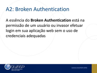 A2: Broken Authentication
A essência do Broken Authentication está na
permissão de um usuário ou invasor efetuar
login em sua aplicação web sem o uso de
credenciais adequadas
 