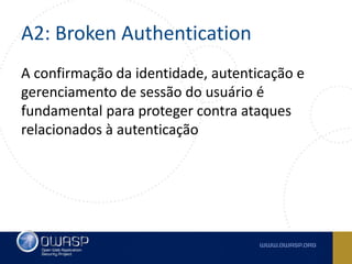 A2: Broken Authentication
A confirmação da identidade, autenticação e
gerenciamento de sessão do usuário é
fundamental para proteger contra ataques
relacionados à autenticação
 