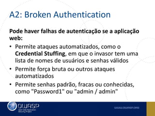 A2: Broken Authentication
Pode haver falhas de autenticação se a aplicação
web:
• Permite ataques automatizados, como o
Credential Stuffing, em que o invasor tem uma
lista de nomes de usuários e senhas válidos
• Permite força bruta ou outros ataques
automatizados
• Permite senhas padrão, fracas ou conhecidas,
como "Password1" ou "admin / admin"
 