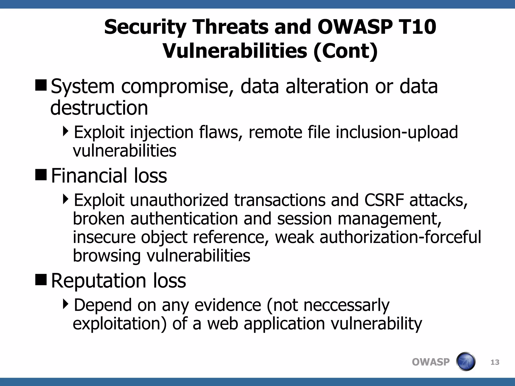 Security Threats and OWASP T10 Vulnerabilities (Cont) System compromise, data alteration or data destruction Exploit injection flaws, remote file inclusion-upload vulnerabilities Financial loss Exploit unauthorized transactions and CSRF attacks, broken authentication and session management, insecure object reference, weak authorization-forceful browsing vulnerabilities Reputation loss Depend on any evidence (not neccessarly exploitation) of a web application vulnerability 