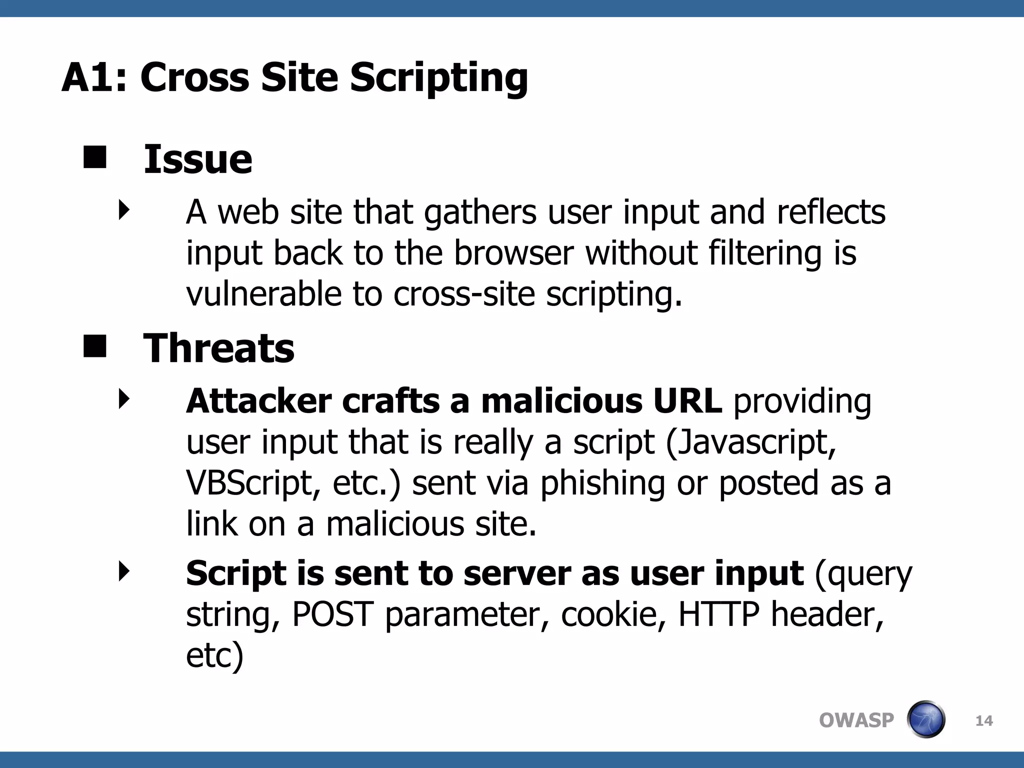 A1: Cross Site Scripting Issue A web site that gathers user input and reflects input back to the browser without filtering is vulnerable to cross-site scripting. Threats Attacker crafts a malicious URL  providing user input that is really a script (Javascript, VBScript, etc.) sent via phishing or posted as a link on a malicious site.  Script is sent to server as user input  (query string, POST parameter, cookie, HTTP header, etc) 