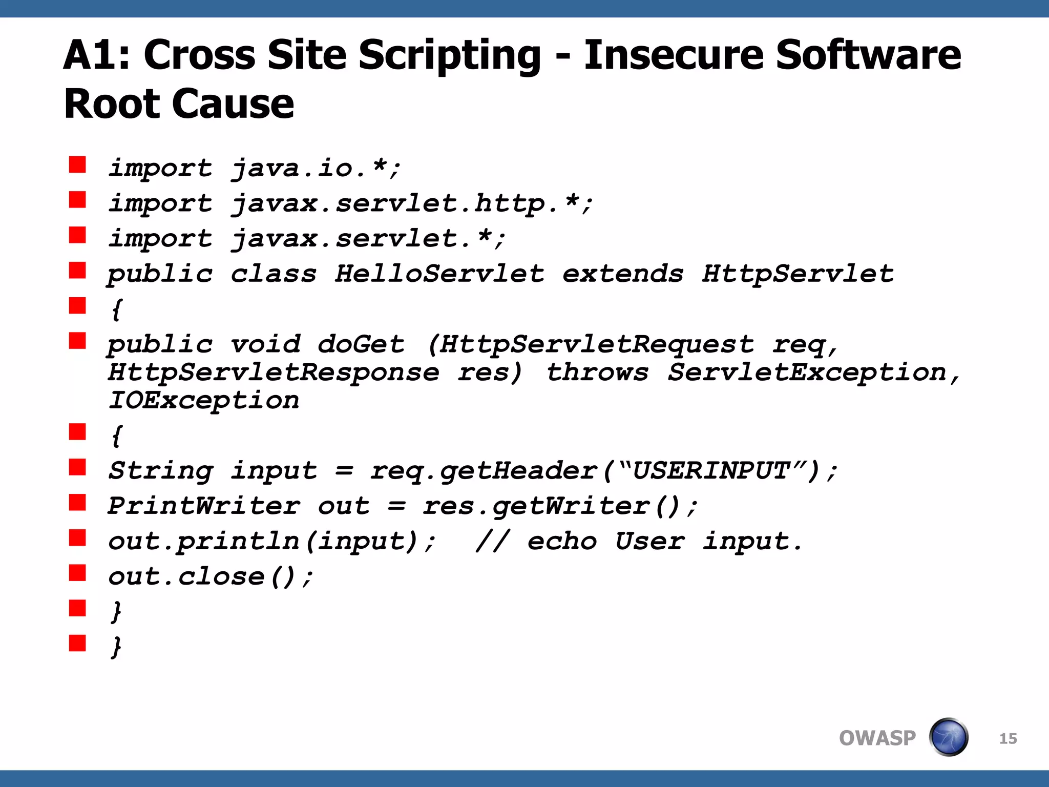 A1: Cross Site Scripting - Insecure Software Root Cause import java.io.*;  import javax.servlet.http.*;  import javax.servlet.*;  public class HelloServlet extends HttpServlet  {  public void doGet (HttpServletRequest req, HttpServletResponse res) throws ServletException, IOException  {  String input = req.getHeader(“USERINPUT”); PrintWriter out = res.getWriter();  out.println(input);  // echo User input. out.close();  }  }   