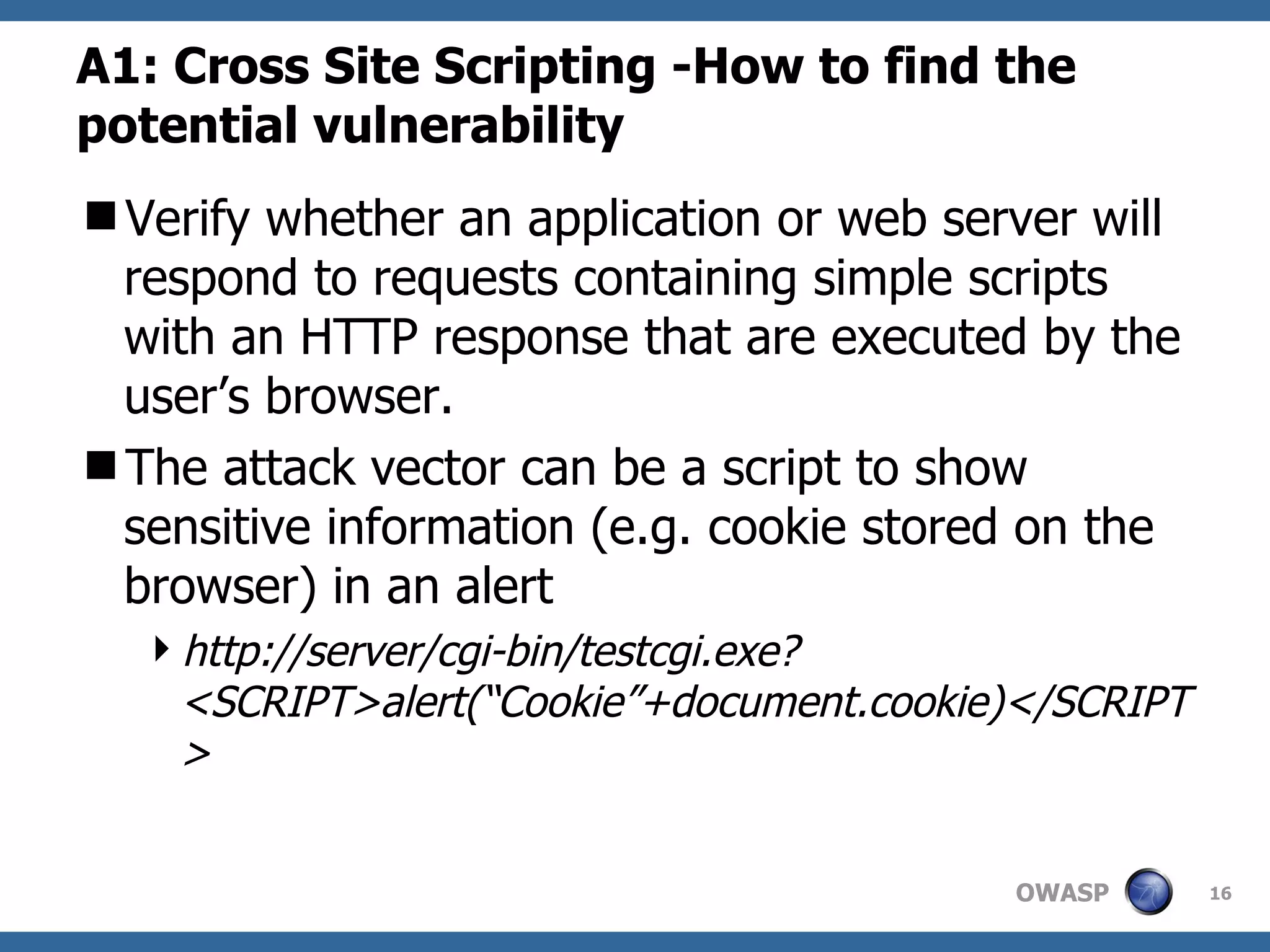 A1: Cross Site Scripting -How to find the potential vulnerability   V erify whether an application or web server will respond to requests containing simple scripts with an HTTP response that are executed by the user’s browser. The attack vector can be a script to show sensitive information (e.g. cookie stored on the browser) in an alert http://server/cgi-bin/testcgi.exe?<SCRIPT>alert(“Cookie”+document.cookie)</SCRIPT>   