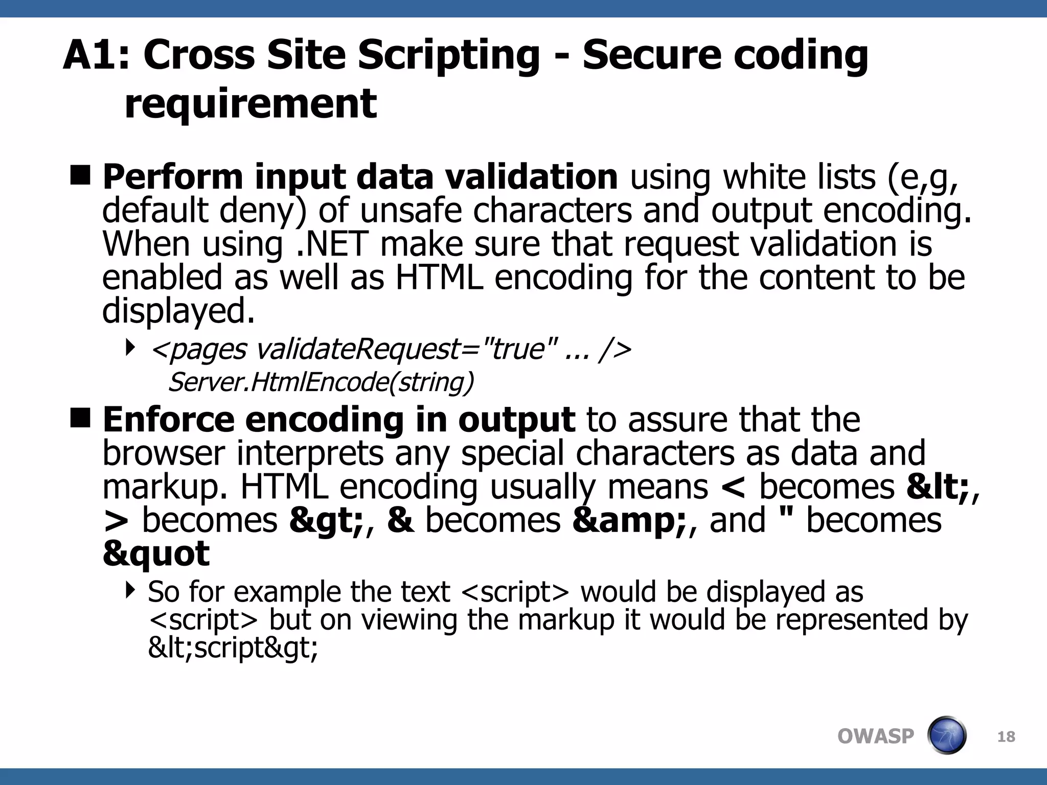 A1: Cross Site Scripting - Secure coding requirement Perform input data validation  using white lists (e,g, default deny) of unsafe characters and output encoding. When using .NET make sure that request validation is enabled as well as HTML encoding for the content to be displayed. <pages validateRequest=&quot;true&quot; ... />  Server.HtmlEncode(string) Enforce encoding in output  to assure that the browser interprets any special characters as data and markup. HTML encoding usually means  <  becomes  &lt; ,  >  becomes  &gt; ,  &  becomes  &amp; , and  &quot;  becomes  &quot So for example the text <script> would be displayed as <script> but on viewing the markup it would be represented by &lt;script&gt;  