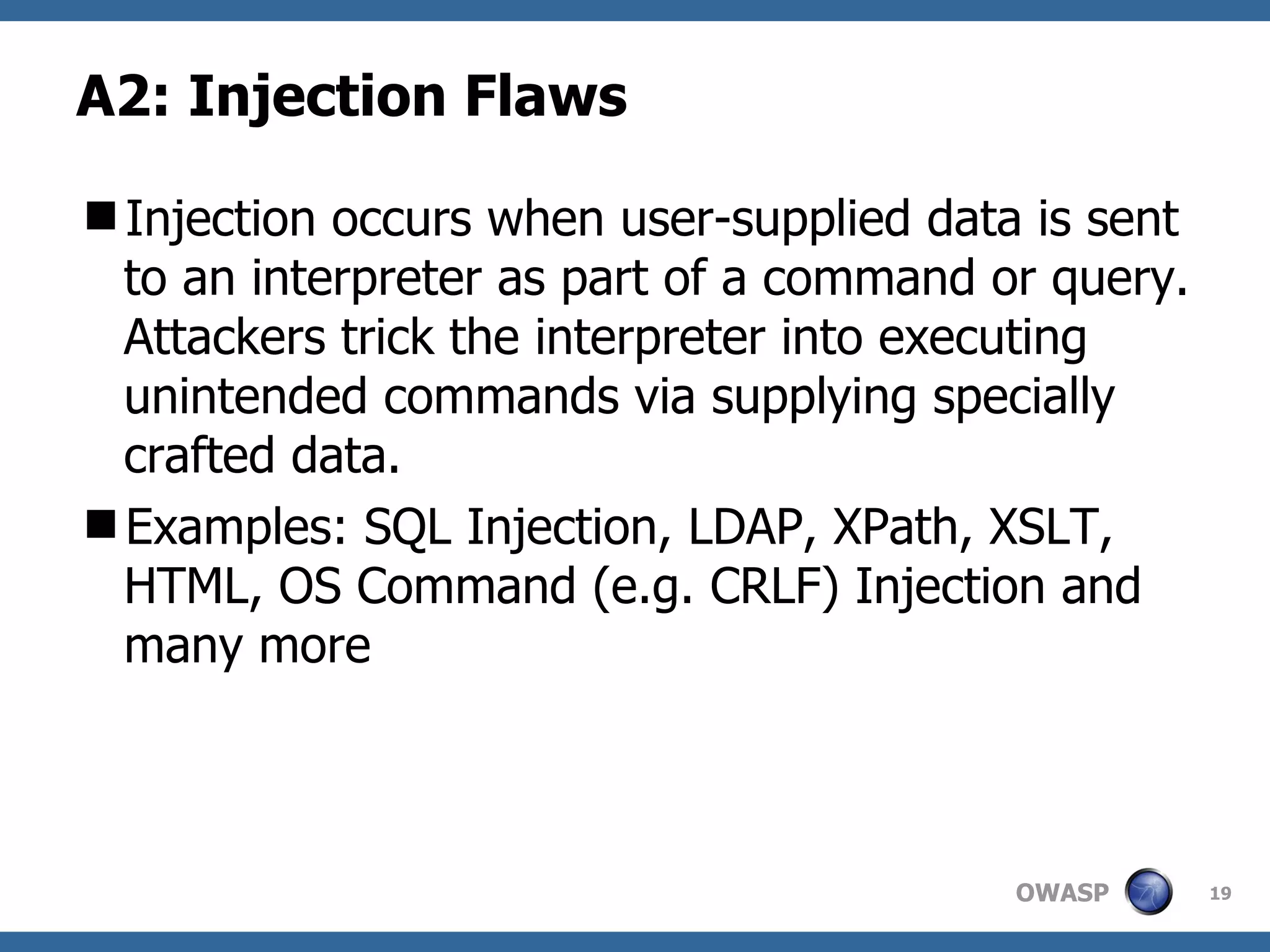 A2: Injection Flaws Injection occurs when user-supplied data is sent to an interpreter as part of a command or query. Attackers trick the interpreter into executing unintended commands via supplying specially crafted data. Examples: SQL Injection, LDAP, XPath, XSLT, HTML, OS Command (e.g. CRLF) Injection and many more 