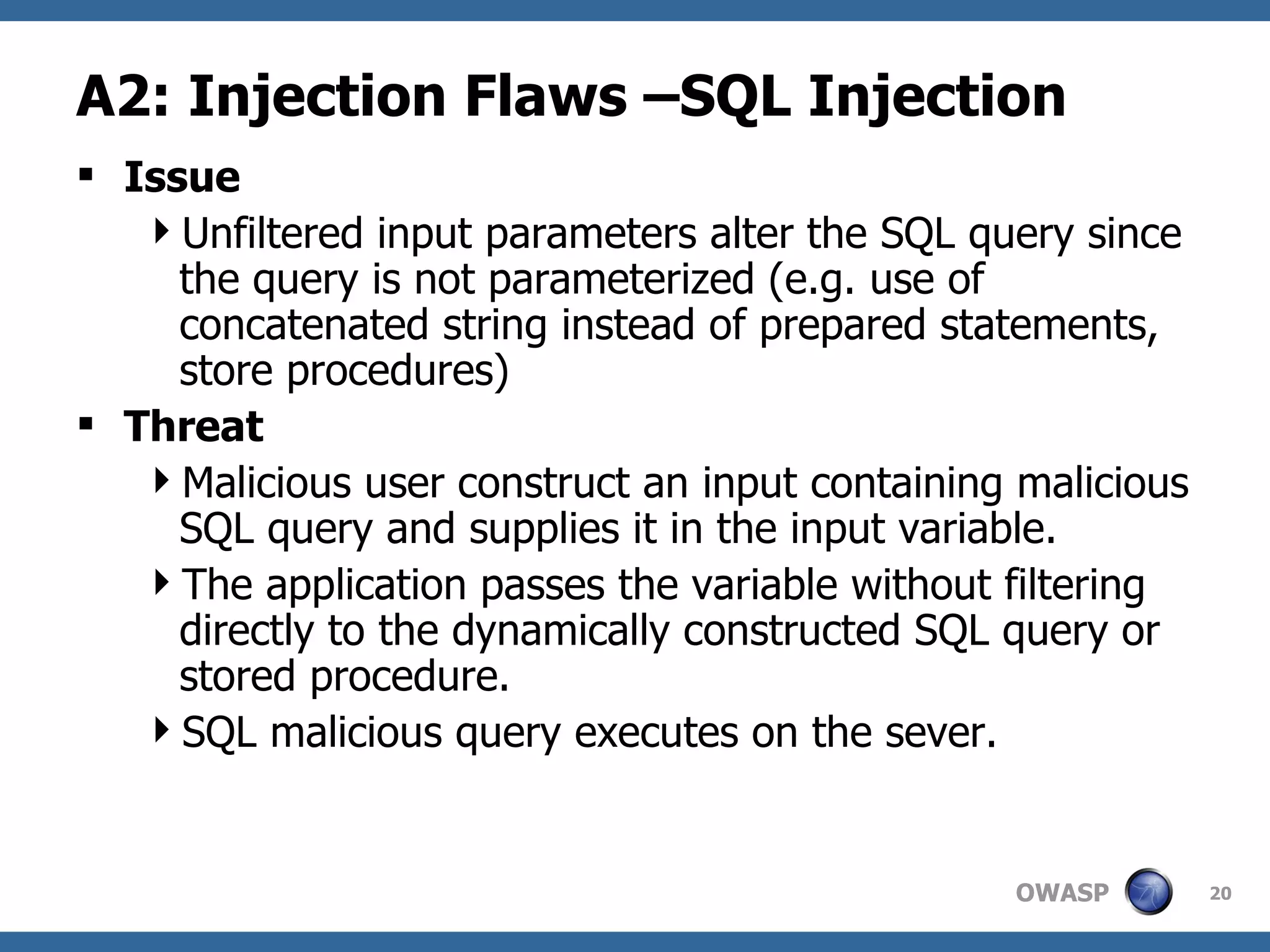 A2: Injection Flaws –SQL Injection Issue Unfiltered input parameters alter the SQL query since the query is not parameterized (e.g. use of concatenated string instead of prepared statements, store procedures) Threat Malicious user construct an input containing malicious SQL query and supplies it in the input variable. The application passes the variable without filtering directly to the dynamically constructed SQL query or stored procedure. SQL malicious query executes on the sever. 