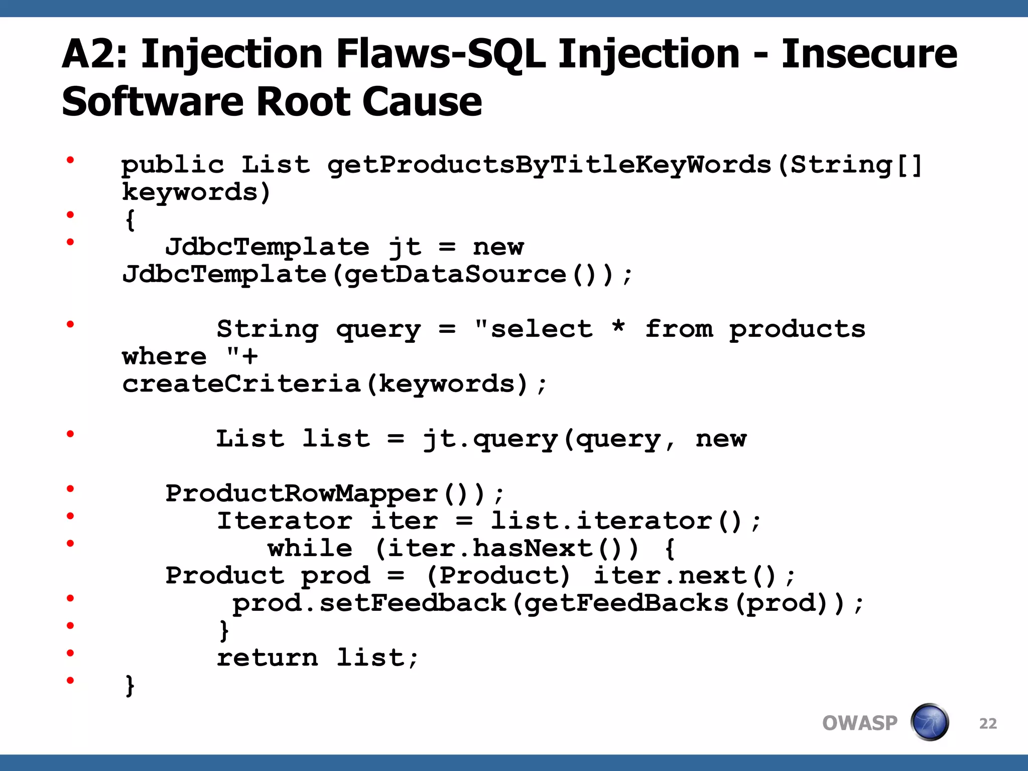 A2: Injection Flaws-SQL Injection - Insecure Software Root Cause public List getProductsByTitleKeyWords(String[] keywords)  { JdbcTemplate jt = new JdbcTemplate(getDataSource());   String query = &quot;select * from products where &quot;+  createCriteria(keywords);   List list = jt.query(query, new  ProductRowMapper());   Iterator iter = list.iterator(); while (iter.hasNext()) {   Product prod = (Product) iter.next();   prod.setFeedback(getFeedBacks(prod));   }   return list; } 