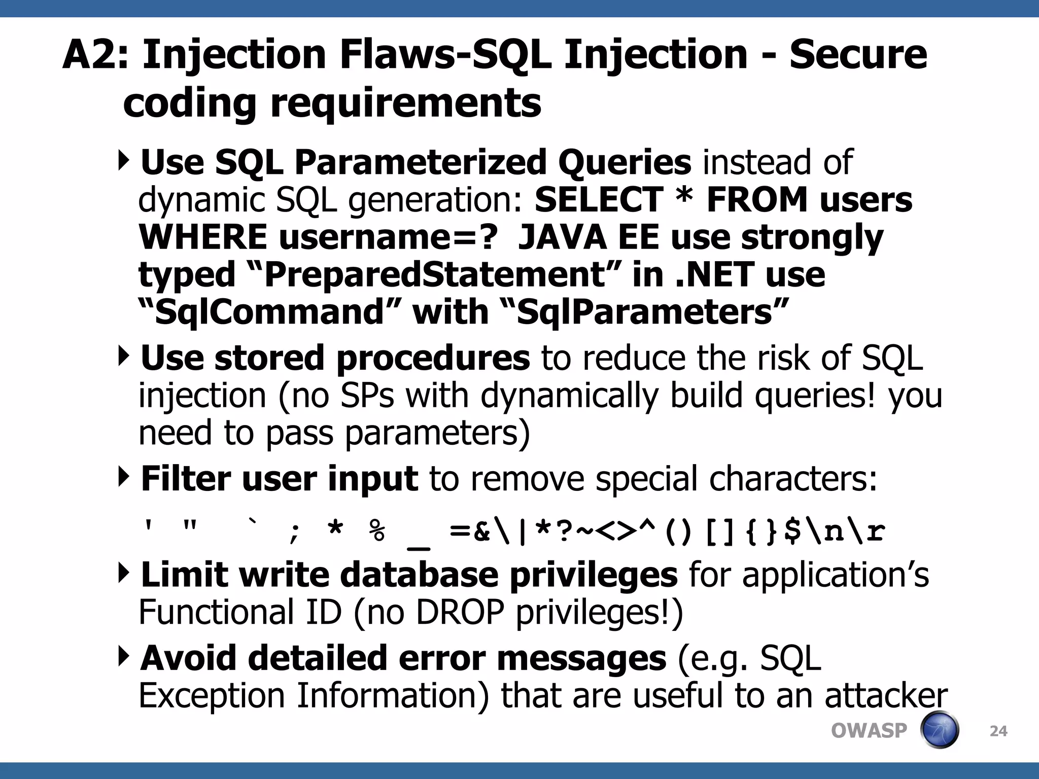 A2: Injection Flaws-SQL Injection - Secure coding requirements Use   SQL Parameterized Queries  instead of dynamic SQL generation:  SELECT * FROM users WHERE username=?  JAVA EE use strongly typed “PreparedStatement” in .NET use “SqlCommand” with “SqlParameters” Use stored procedures  to reduce the risk of SQL injection (no SPs with dynamically build queries! you need to pass parameters) Filter user input  to remove special characters:  ' &quot;  ` ; * % _ =&\|*?~<>^()[]{}$\n\r Limit write database privileges  for application’s Functional ID (no DROP privileges!) Avoid detailed error messages  (e.g. SQL Exception Information) that are useful to an attacker 