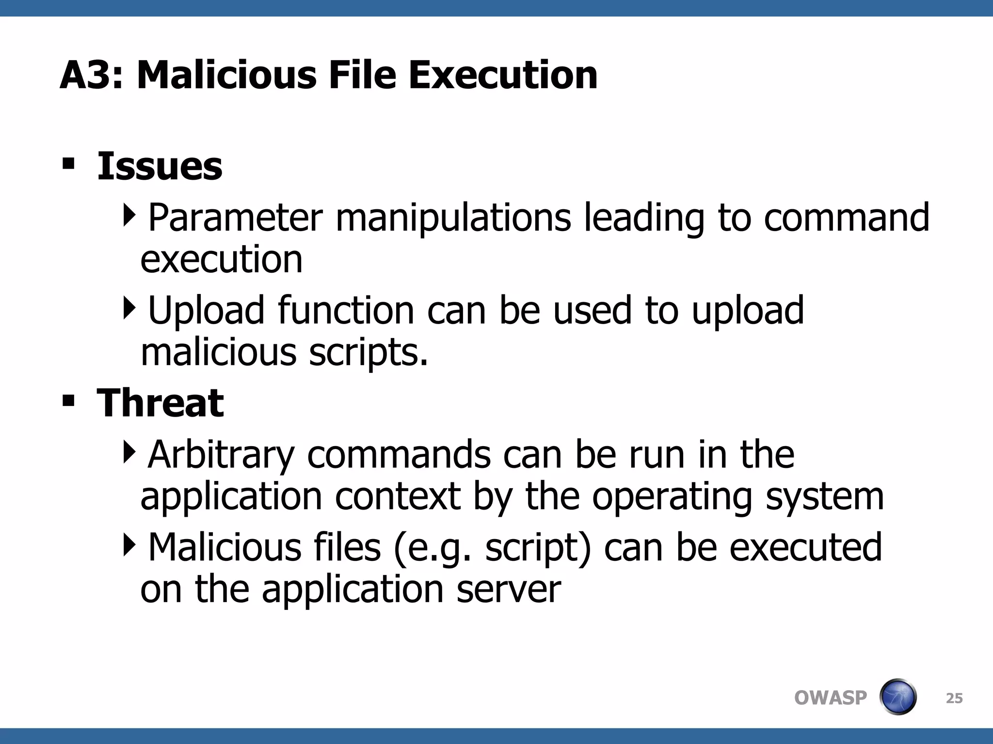 A3: Malicious File Execution Issues Parameter manipulations leading to command execution Upload function can be used to upload malicious scripts. Threat Arbitrary commands can be run in the application context by the operating system Malicious files (e.g. script) can be executed on the application server 