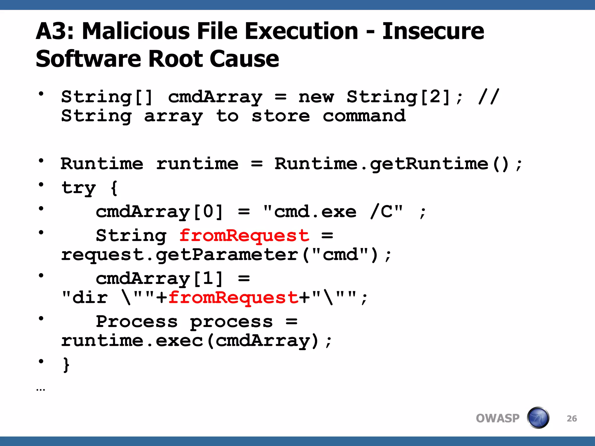 A3: Malicious File Execution - Insecure Software Root Cause String[] cmdArray = new String[2]; // String array to store command Runtime runtime = Runtime.getRuntime(); try { cmdArray[0] = &quot;cmd.exe /C&quot; ; String  fromRequest  = request.getParameter(&quot;cmd&quot;); cmdArray[1] = &quot;dir \&quot;&quot;+ fromRequest +&quot;\&quot;&quot;; Process process = runtime.exec(cmdArray); } … 