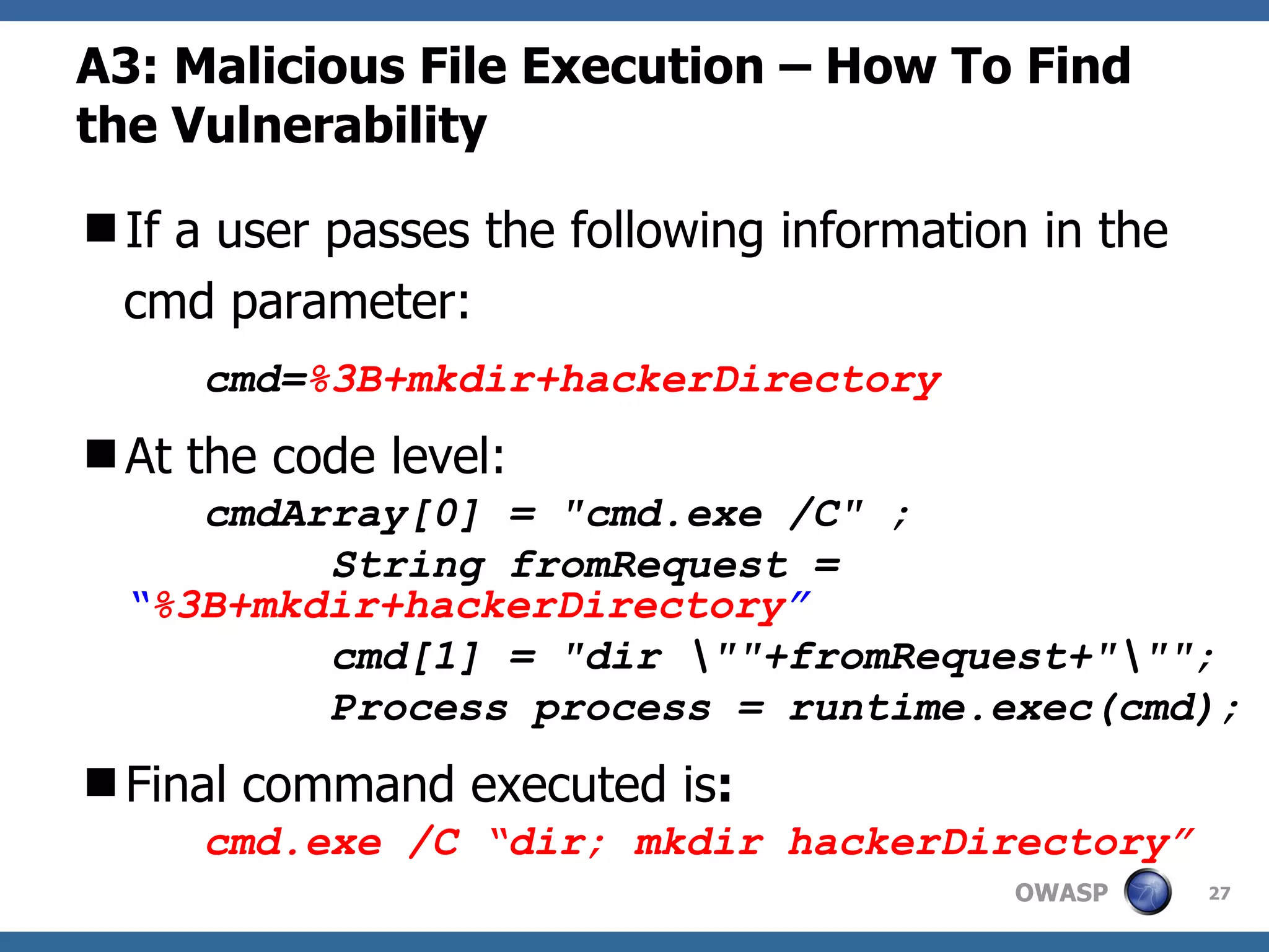 A3: Malicious File Execution – How To Find the Vulnerability If a user passes the following information in the cmd parameter: cmd= %3B+mkdir+hackerDirectory At the code level: cmdArray[0] = &quot;cmd.exe /C&quot; ; String fromRequest =  “ %3B+mkdir+hackerDirectory ” cmd[1] = &quot;dir \&quot;&quot;+fromRequest+&quot;\&quot;&quot;; Process process = runtime.exec(cmd); Final command executed is : cmd.exe /C “dir; mkdir hackerDirectory” 