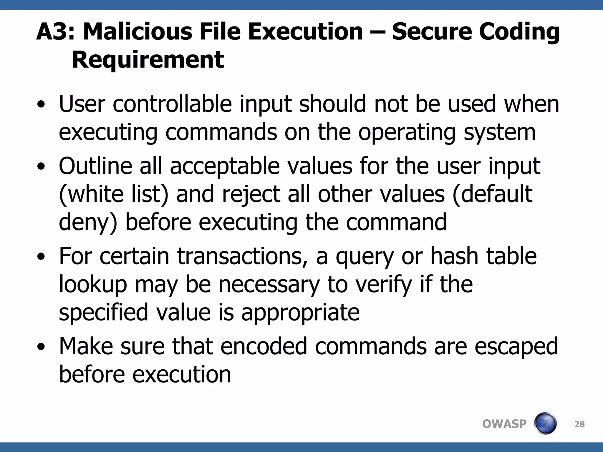 A3: Malicious File Execution – Secure Coding Requirement User controllable input should not be used when executing commands on the operating system Outline all acceptable values for the user input (white list) and reject all other values (default deny) before executing the command For certain transactions, a query or hash table lookup may be necessary to verify if the specified value is appropriate Make sure that encoded commands are escaped before execution  