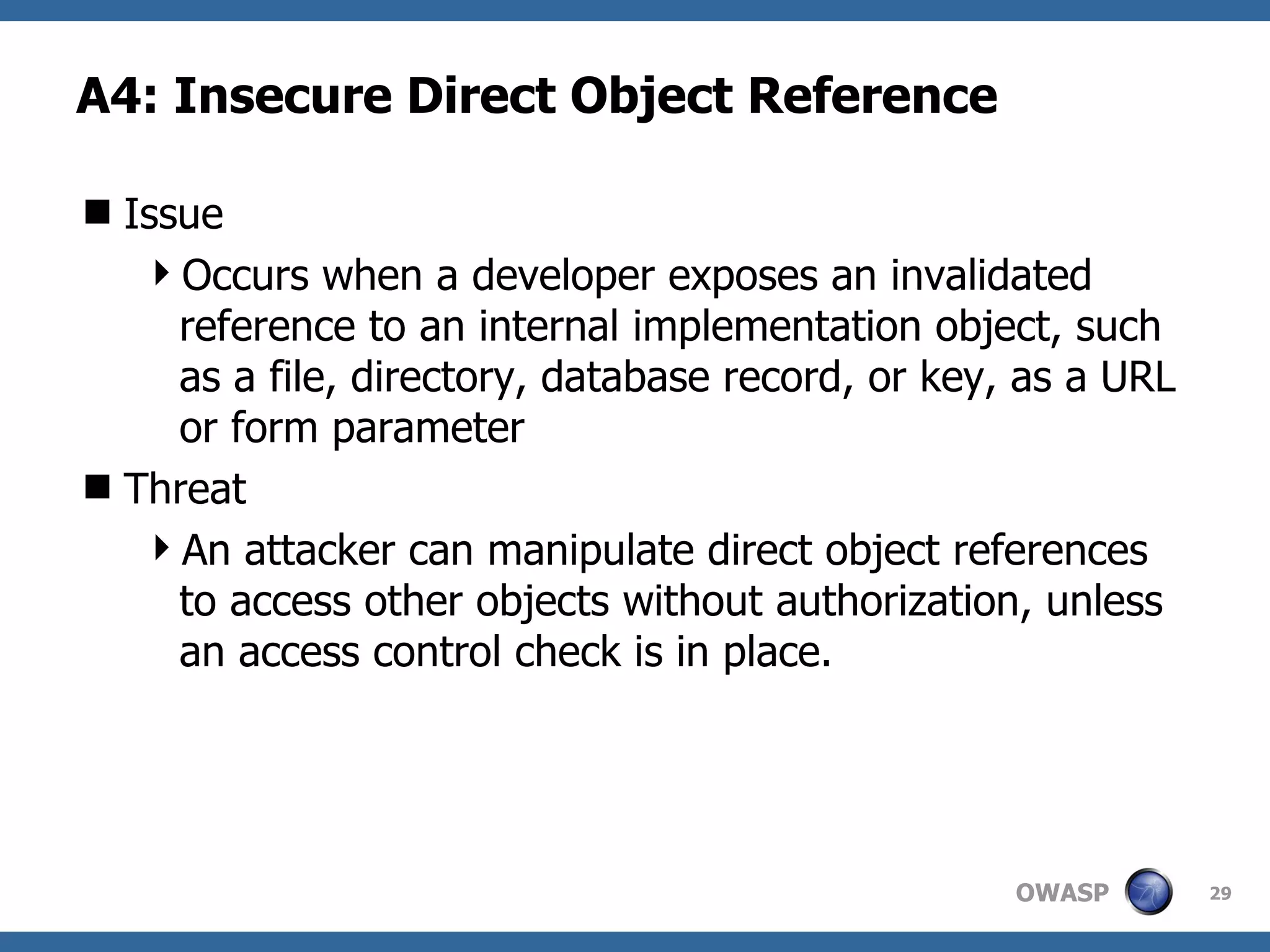 A4:  Insecure Direct Object Reference Issue Occurs when a developer exposes an invalidated reference to an internal implementation object, such as a file, directory, database record, or key, as a URL or form parameter Threat An attacker can manipulate direct object references to access other objects without authorization, unless an access control check is in place. 