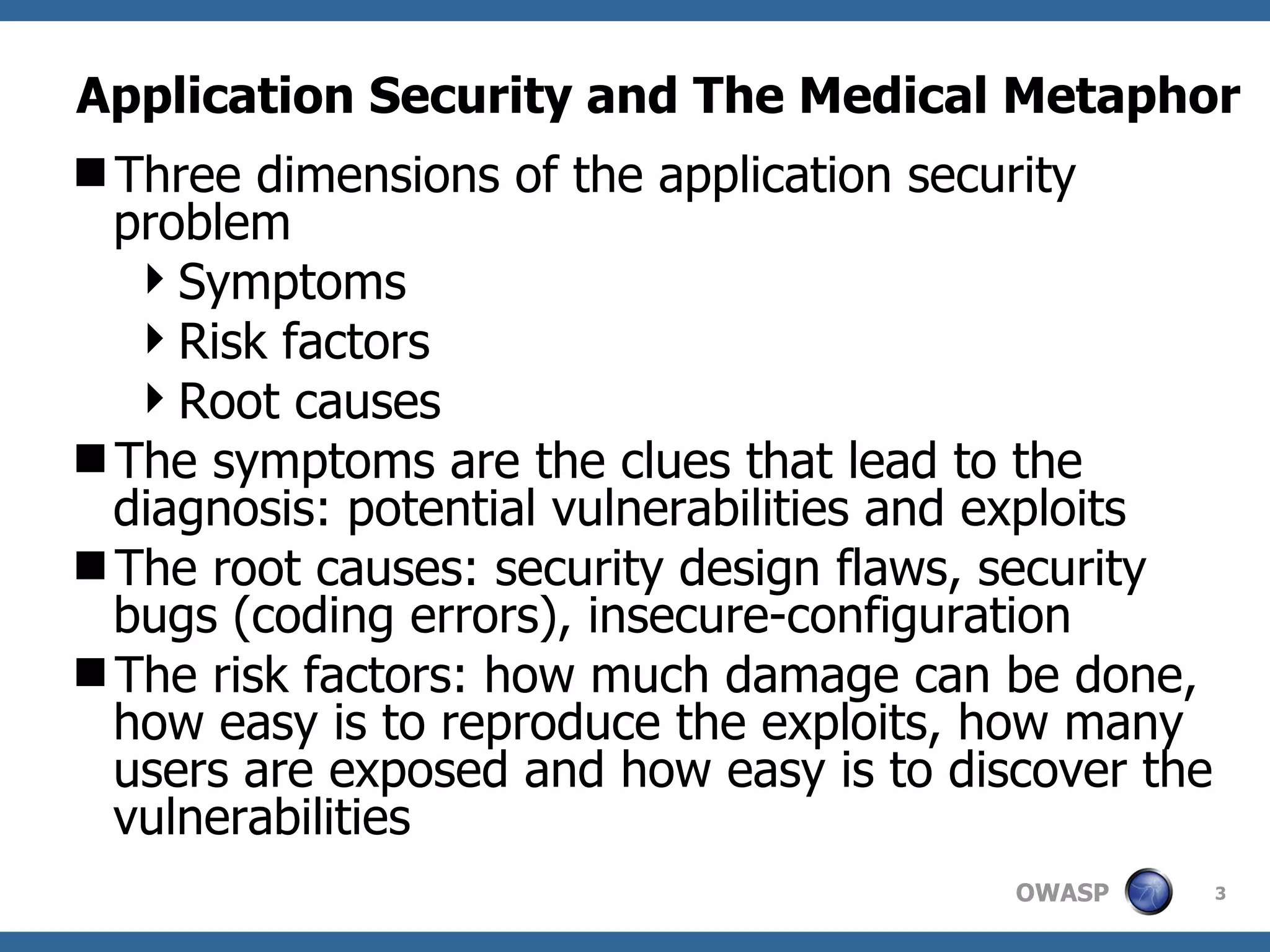 Application Security and The Medical Metaphor Three dimensions of the application security problem Symptoms Risk factors Root causes The  symptoms are the clues that lead to the diagnosis: potential vulnerabilities and exploits The root causes: security design flaws, security bugs (coding errors), insecure-configuration  The risk factors: how much damage can be done, how easy is to reproduce the exploits, how many users are exposed and how easy is to discover the vulnerabilities 
