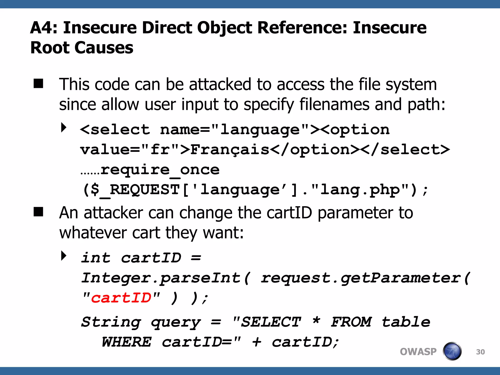 A4:  Insecure Direct Object Reference: Insecure Root Causes This code can be attacked to access the file system since allow user input to specify filenames and path: <select name=&quot;language&quot;><option value=&quot;fr&quot;>Français</option></select> ……require_once ($_REQUEST['language’].&quot;lang.php&quot;);  An attacker can change the cartID parameter to whatever cart they want: int cartID = Integer.parseInt( request.getParameter( &quot; cartID &quot; ) );  String query = &quot;SELECT * FROM table WHERE cartID=&quot; + cartID;   