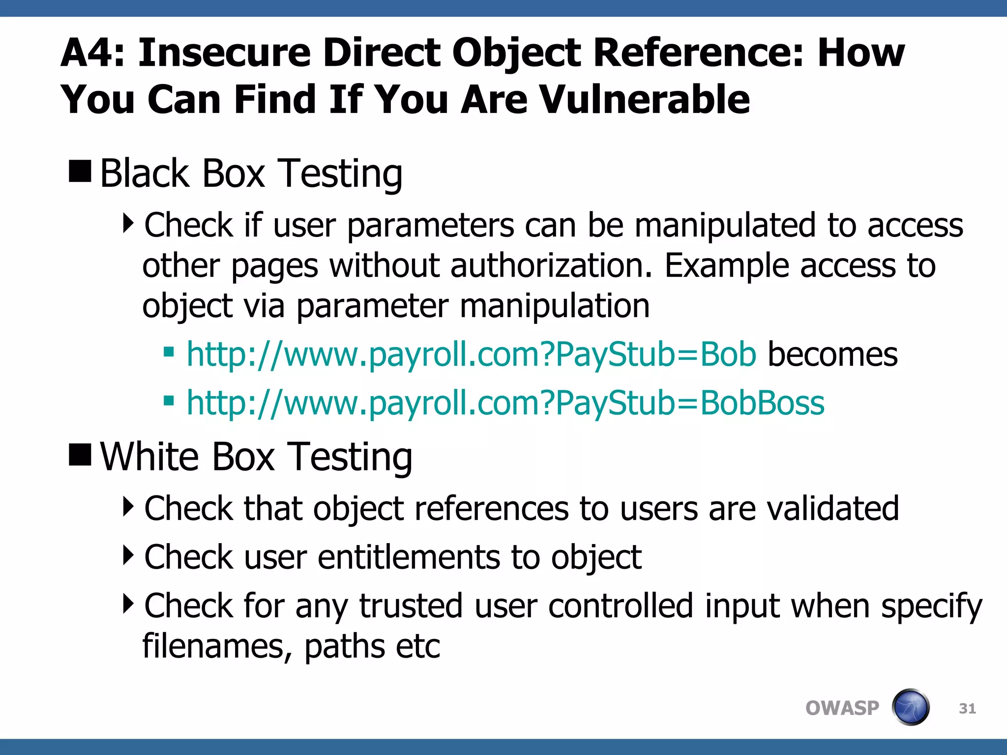 A4:  Insecure Direct Object Reference: How You Can Find If You Are Vulnerable Black Box Testing Check if user parameters can be manipulated to access other pages without authorization. Example access to object via parameter manipulation http:// www.payroll.com?PayStub =Bob  becomes http:// www.payroll.com?PayStub = BobBoss White Box Testing Check that object references to users are validated Check user entitlements to object Check for any trusted user controlled input when specify filenames, paths etc 