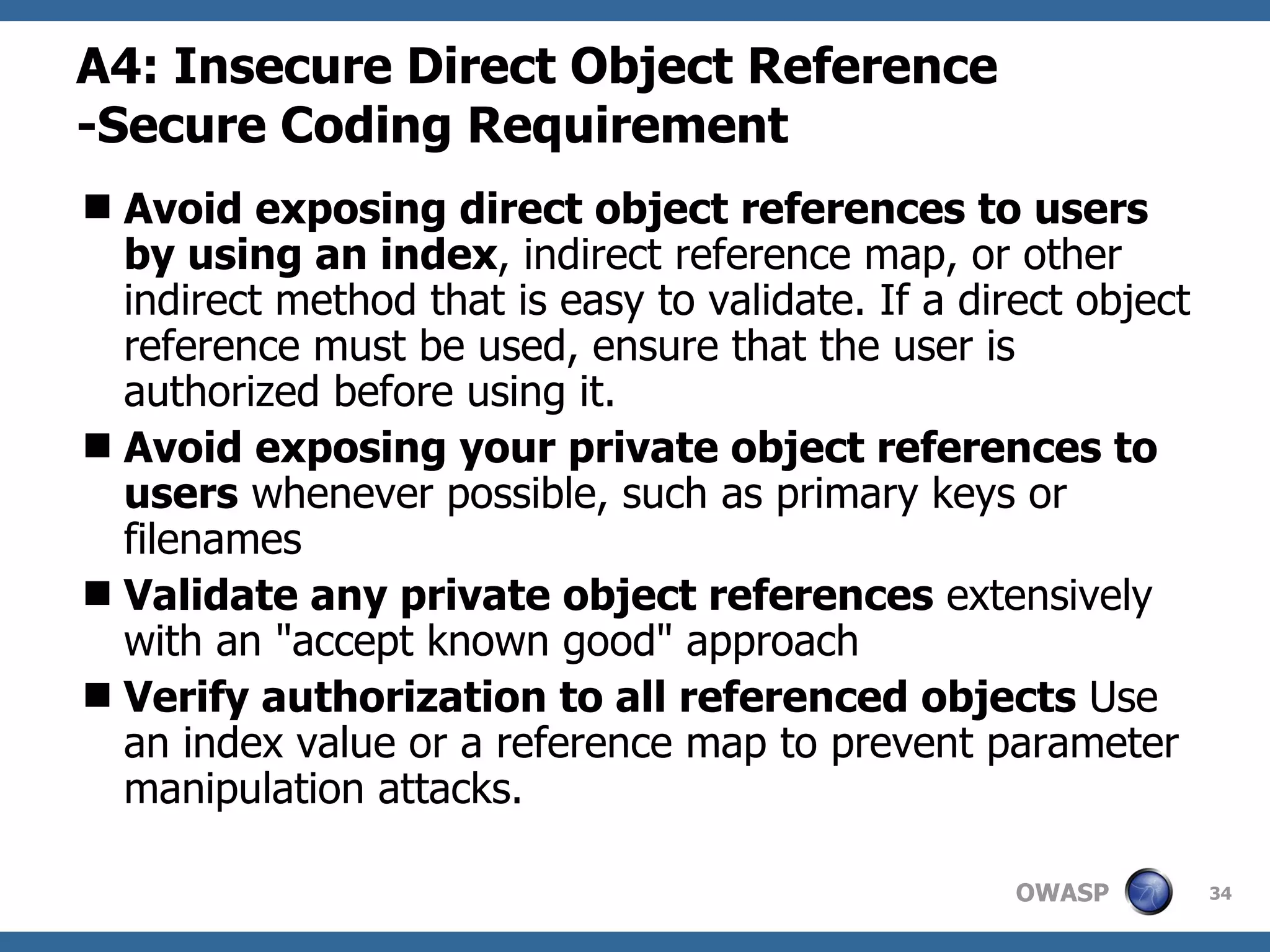 A4:  Insecure Direct Object Reference - Secure Coding Requirement Avoid exposing direct object references to users by using an index , indirect reference map, or other indirect method that is easy to validate. If a direct object reference must be used, ensure that the user is authorized before using it.  Avoid exposing your private object references to users  whenever possible, such as primary keys or filenames  Validate any private object references  extensively with an &quot;accept known good&quot; approach  Verify authorization to all referenced objects  Use an index value or a reference map to prevent parameter manipulation attacks.  
