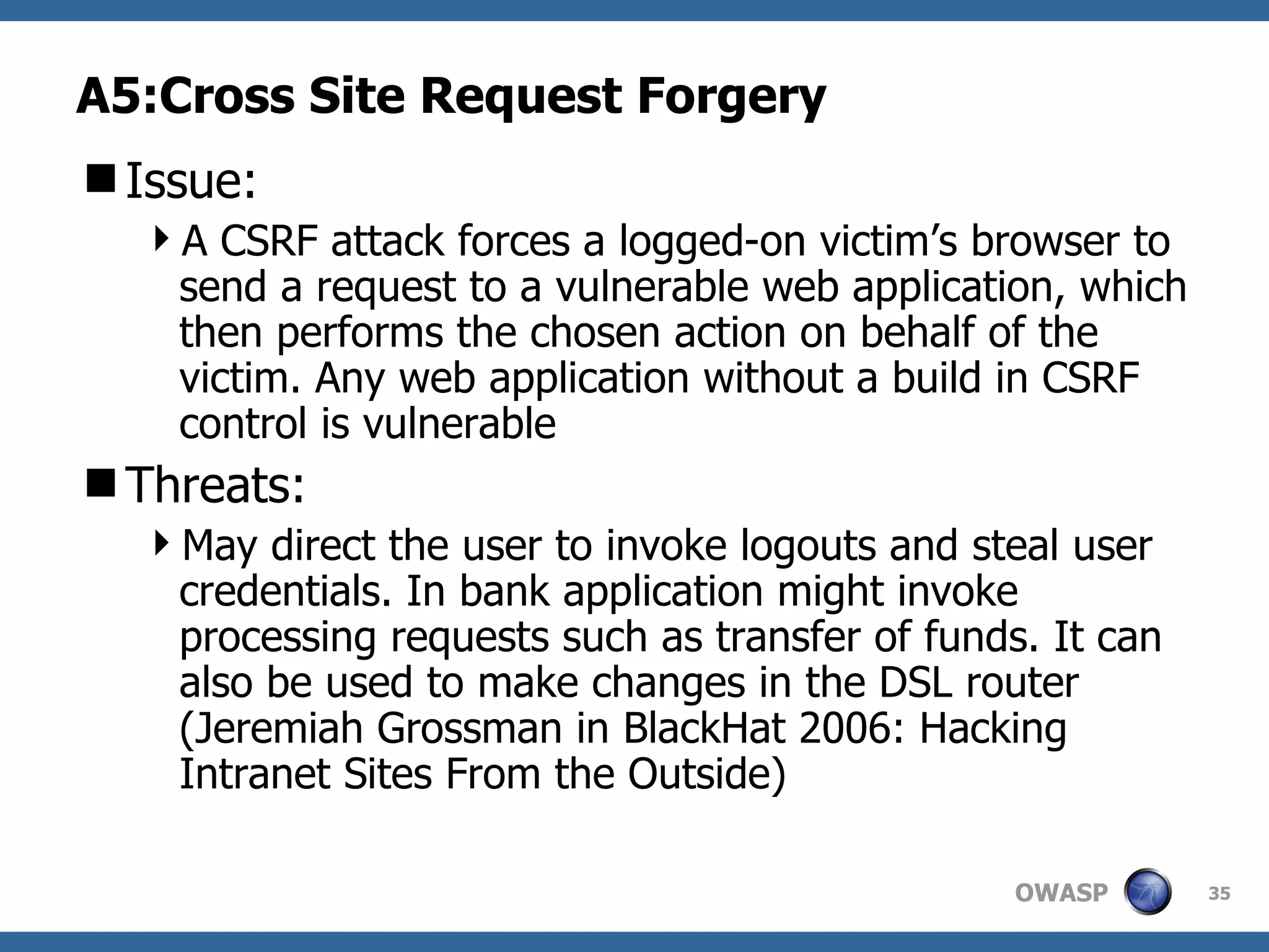 A5:Cross Site Request Forgery Issue: A CSRF attack forces a logged-on victim’s browser to send a request to a vulnerable web application, which then performs the chosen action on behalf of the victim. Any web application without a build in CSRF control is vulnerable Threats: May direct the user to invoke logouts and steal user credentials. In bank application might invoke processing requests such as transfer of funds. It can also be used to make changes in the DSL router (Jeremiah Grossman in BlackHat 2006: Hacking Intranet Sites From the Outside) 