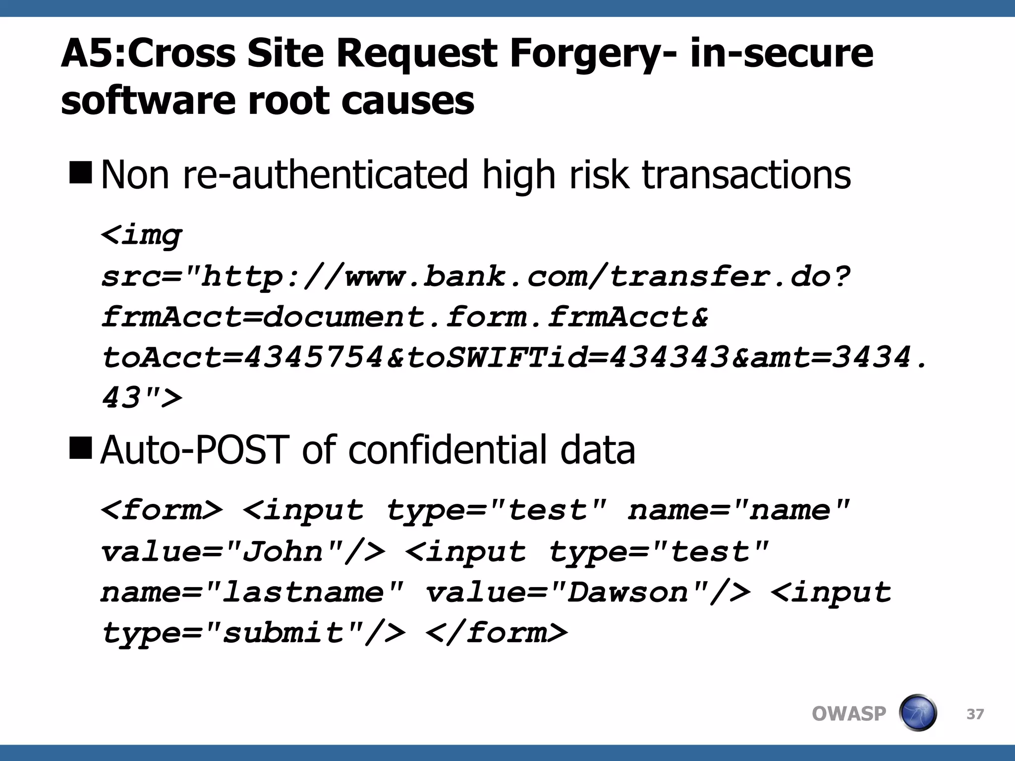 A5:Cross Site Request Forgery- in-secure software root causes Non re-authenticated high risk transactions <img src=&quot;http://www.bank.com/transfer.do?frmAcct=document.form.frmAcct& toAcct=4345754&toSWIFTid=434343&amt=3434.43&quot;> Auto-POST of confidential data <form> <input type=&quot;test&quot; name=&quot;name&quot; value=&quot;John&quot;/> <input type=&quot;test&quot; name=&quot;lastname&quot; value=&quot;Dawson&quot;/> <input type=&quot;submit&quot;/> </form>  