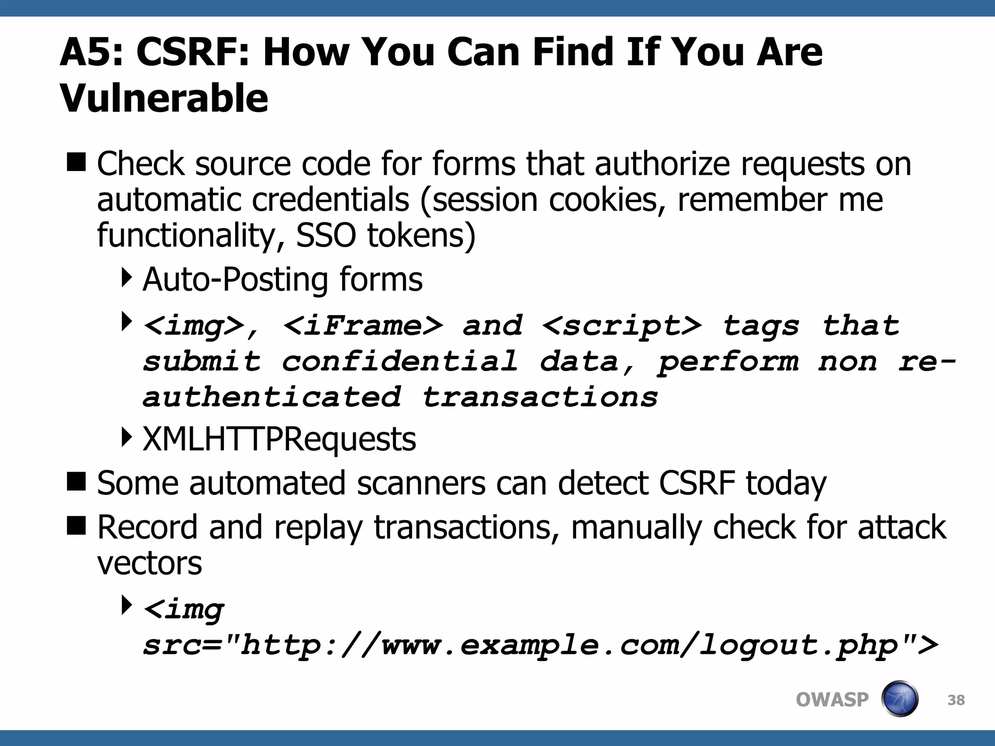 A5: CSRF : How You Can Find If You Are Vulnerable Check source code for forms that authorize requests on automatic credentials (session cookies, remember me functionality, SSO tokens) Auto-Posting forms <img>, <iFrame> and <script> tags that submit confidential data, perform non re-authenticated transactions XMLHTTPRequests Some automated scanners can detect CSRF today Record and replay transactions, manually check for attack vectors <img src=&quot;http://www.example.com/logout.php&quot;>   
