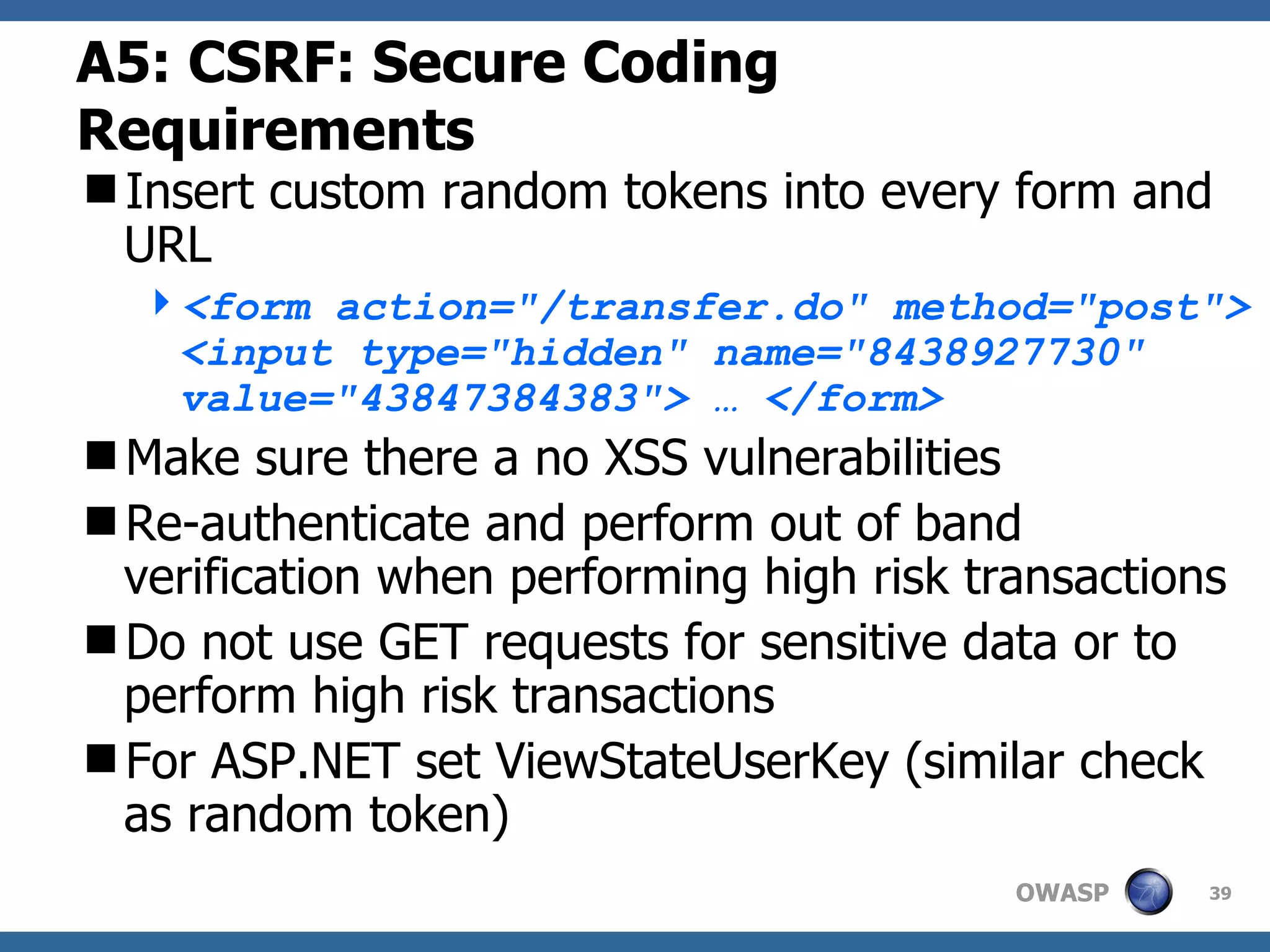 A5: CSRF :  Secure Coding Requirements Insert custom random tokens into every form and URL <form action=&quot;/transfer.do&quot; method=&quot;post&quot;> <input type=&quot;hidden&quot; name=&quot;8438927730&quot; value=&quot;43847384383&quot;> … </form>   Make sure there a no XSS vulnerabilities Re-authenticate and perform out of band verification when performing high risk transactions Do not use GET requests for sensitive data or to perform high risk transactions For ASP.NET set ViewStateUserKey (similar check as random token) 